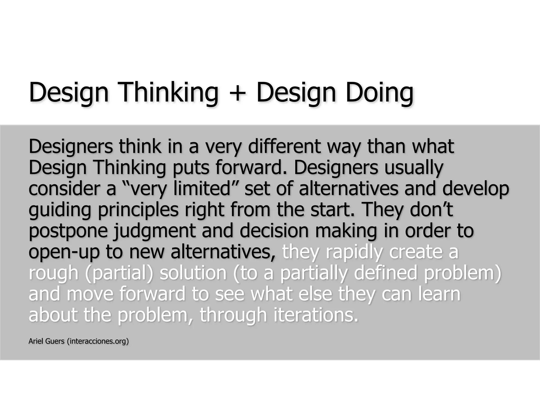 Design Thinking + Design DoingDesigners think in a very different way than what Design Thinking puts forward. Designers usually consider a “very limited” set of alternatives and develop guiding principles right from the start. They don’t postpone judgment and decision making in order to open-up to new alternatives, they rapidly create a rough (partial) solution (to a partially defined problem) and move forward to see what else they can learn about the problem, through iterations.Ariel Guers (interacciones.org)