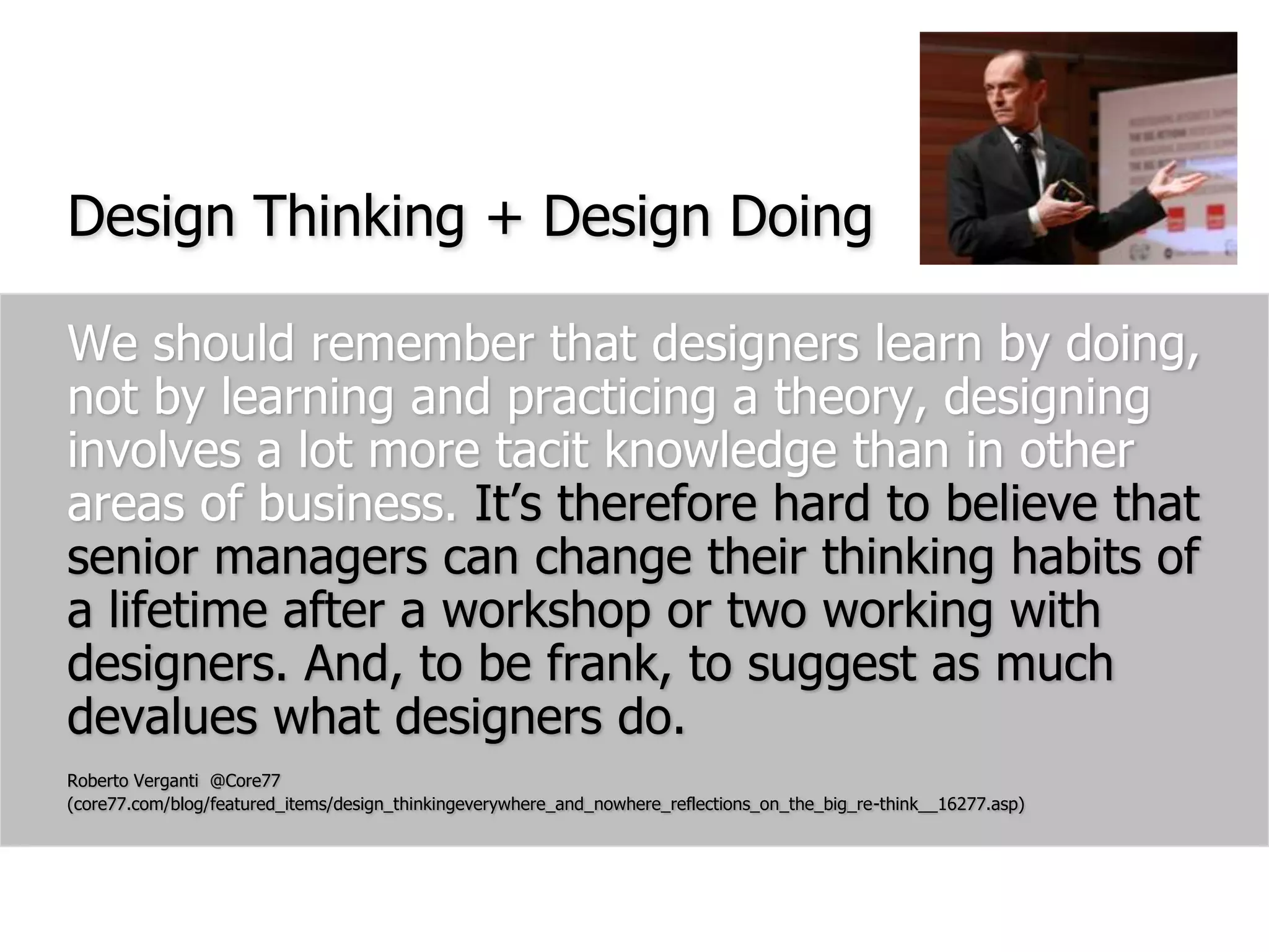 We should remember that designers learn by doing, not by learning and practicing a theory, designing involves a lot more tacit knowledge than in other areas of business. It’s therefore hard to believe that senior managers can change their thinking habits of a lifetime after a workshop or two working with designers. And, to be frank, to suggest as much devalues what designers do.Roberto Verganti  @Core77 (core77.com/blog/featured_items/design_thinkingeverywhere_and_nowhere_reflections_on_the_big_re-think__16277.asp)Design Thinking + Design Doing