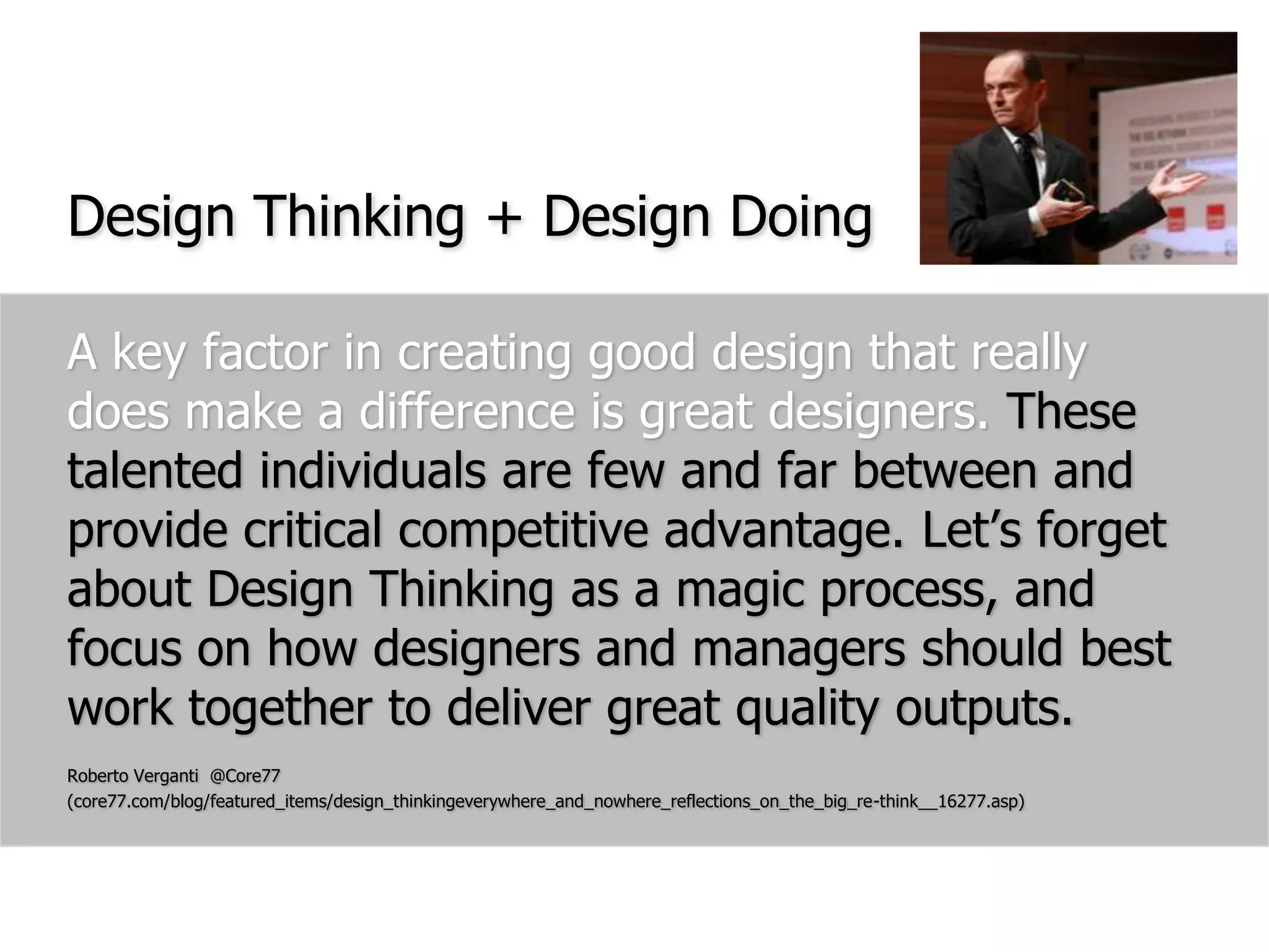Design Thinking + Design DoingA key factor in creating good design that really does make a difference is great designers. These talented individuals are few and far between and provide critical competitive advantage. Let’s forget about Design Thinking as a magic process, and focus on how designers and managers should best work together to deliver great quality outputs. Roberto Verganti  @Core77 (core77.com/blog/featured_items/design_thinkingeverywhere_and_nowhere_reflections_on_the_big_re-think__16277.asp)