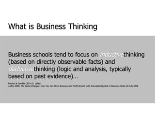 What is Business ThinkingBusiness schools tend to focus on inductivethinking (based on directly observable facts) and deductivethinking (logic and analysis, typically based on past evidence)…Proctor & Gamble CEO A.G. LafleyLafley 2008, The Game-Changer: How You Can Drive Revenue and Profit Growth with Innovation Quoted in Business Week 28 July 2008