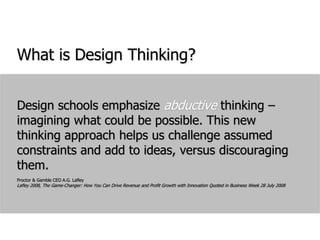 What is Design Thinking?Design schools emphasize abductive thinking – imagining what could be possible. This new thinking approach helps us challenge assumed constraints and add to ideas, versus discouraging them.Proctor & Gamble CEO A.G. LafleyLafley 2008, The Game-Changer: How You Can Drive Revenue and Profit Growth with Innovation Quoted in Business Week 28 July 2008