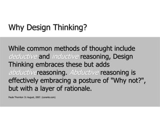 Why Design Thinking?While common methods of thought include deductive and inductive reasoning, Design Thinking embraces these but adds abductivereasoning. Abductive reasoning is effectively embracing a posture of "Why not?", but with a layer of rationale.Paula Thornton 31 August, 2007. (corante.com)