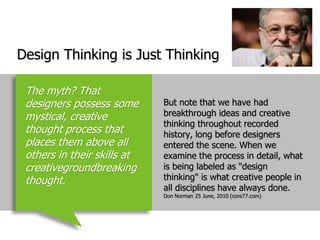 Design Thinking is Just ThinkingBut note that we have had breakthrough ideas and creative thinking throughout recorded history, long before designers entered the scene. When we examine the process in detail, what is being labeled as "design thinking" is what creative people in all disciplines have always done.  Don Norman 25 June, 2010 (core77.com)The myth? That designers possess some mystical, creative thought process that places them above all others in their skills at creativegroundbreaking thought.