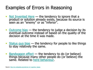 Examples of Errors in ReasoningNot Invented Here — the tendency to ignore that a product or solution already exists, because its source is seen as an "enemy" or as "inferior".Outcome bias — the tendency to judge a decision by its eventual outcome instead of based on the quality of the decision at the time it was made.Status quo bias — the tendency for people to like things to stay relatively the same.Bandwagon effect — the tendency to do (or believe) things because many other people do (or believe) the same. Related to herd behaviour.Source: http://en.wikipedia.org/wiki/List_of_cognitive_biases