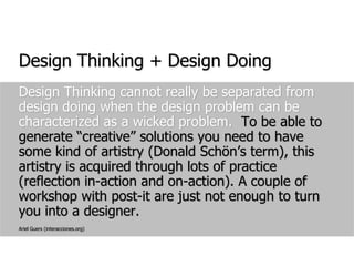 Design Thinking + Design DoingDesign Thinking cannot really be separated from design doing when the design problem can be characterized as a wicked problem.  To be able to generate “creative” solutions you need to have some kind of artistry (Donald Schön’s term), this artistry is acquired through lots of practice (reflection in-action and on-action). A couple of workshop with post-it are just not enough to turn you into a designer.Ariel Guers (interacciones.org)
