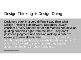 Design Thinking + Design DoingDesigners think in a very different way than what Design Thinking puts forward. Designers usually consider a “very limited” set of alternatives and develop guiding principles right from the start. They don’t postpone judgment and decision making in order to open-up to new alternatives, they rapidly create a rough (partial) solution (to a partially defined problem) and move forward to see what else they can learn about the problem, through iterations.Ariel Guers (interacciones.org)