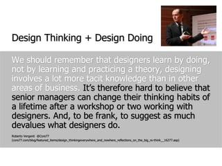 We should remember that designers learn by doing, not by learning and practicing a theory, designing involves a lot more tacit knowledge than in other areas of business. It’s therefore hard to believe that senior managers can change their thinking habits of a lifetime after a workshop or two working with designers. And, to be frank, to suggest as much devalues what designers do.Roberto Verganti  @Core77 (core77.com/blog/featured_items/design_thinkingeverywhere_and_nowhere_reflections_on_the_big_re-think__16277.asp)Design Thinking + Design Doing