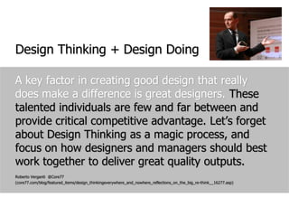 Design Thinking + Design DoingA key factor in creating good design that really does make a difference is great designers. These talented individuals are few and far between and provide critical competitive advantage. Let’s forget about Design Thinking as a magic process, and focus on how designers and managers should best work together to deliver great quality outputs. Roberto Verganti  @Core77 (core77.com/blog/featured_items/design_thinkingeverywhere_and_nowhere_reflections_on_the_big_re-think__16277.asp)