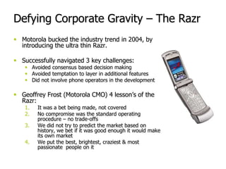 Motorola bucked the industry trend in 2004, by introducing the ultra thin Razr.<br />Successfully navigated 3 key challeng...