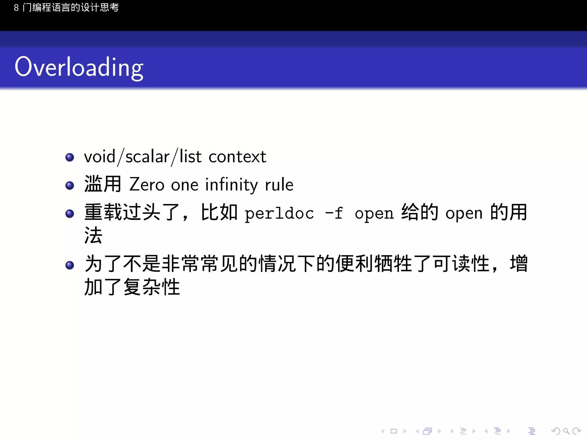 8 门编程语言的设计思考

Overloading
void/scalar/list context
滥用 Zero one inﬁnity rule
重载过头了，比如 perldoc -f open 给的 open 的用
法
为了不是非常常见的情况下的便利牺牲了可读性，增
加了复杂性

..

.
..

.
..

.

. . . . . . . . . . . .
.. .. .. .. .. .. .. .. .. .. .. .. ..

.
..

.
..

.
..

.
..

.

 