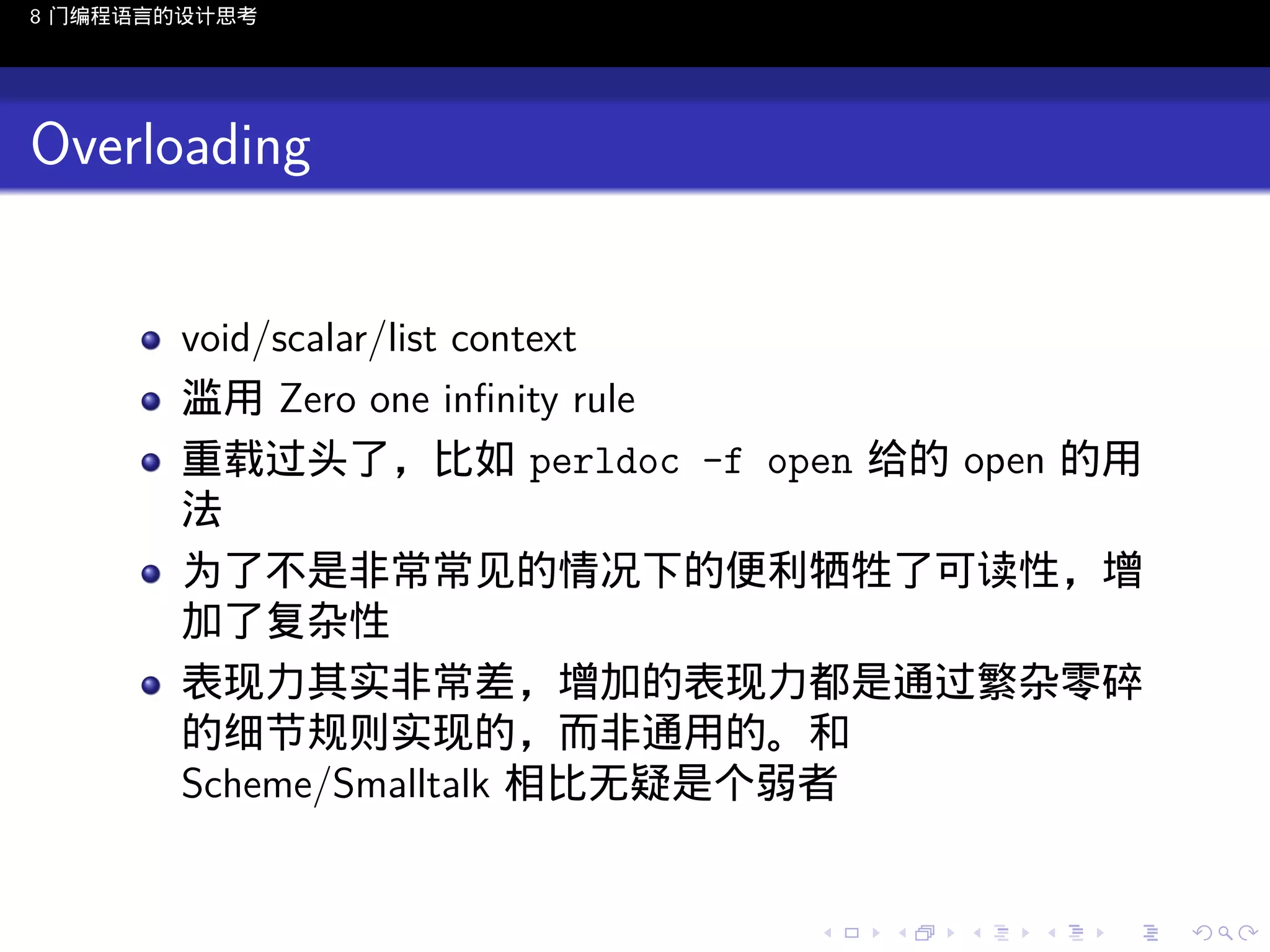 8 门编程语言的设计思考

Overloading
void/scalar/list context
滥用 Zero one inﬁnity rule
重载过头了，比如 perldoc -f open 给的 open 的用
法
为了不是非常常见的情况下的便利牺牲了可读性，增
加了复杂性
表现力其实非常差，增加的表现力都是通过繁杂零碎
的细节规则实现的，而非通用的。和
Scheme/Smalltalk 相比无疑是个弱者

..

.
..

.
..

.

. . . . . . . . . . . .
.. .. .. .. .. .. .. .. .. .. .. .. ..

.
..

.
..

.
..

.
..

.

 