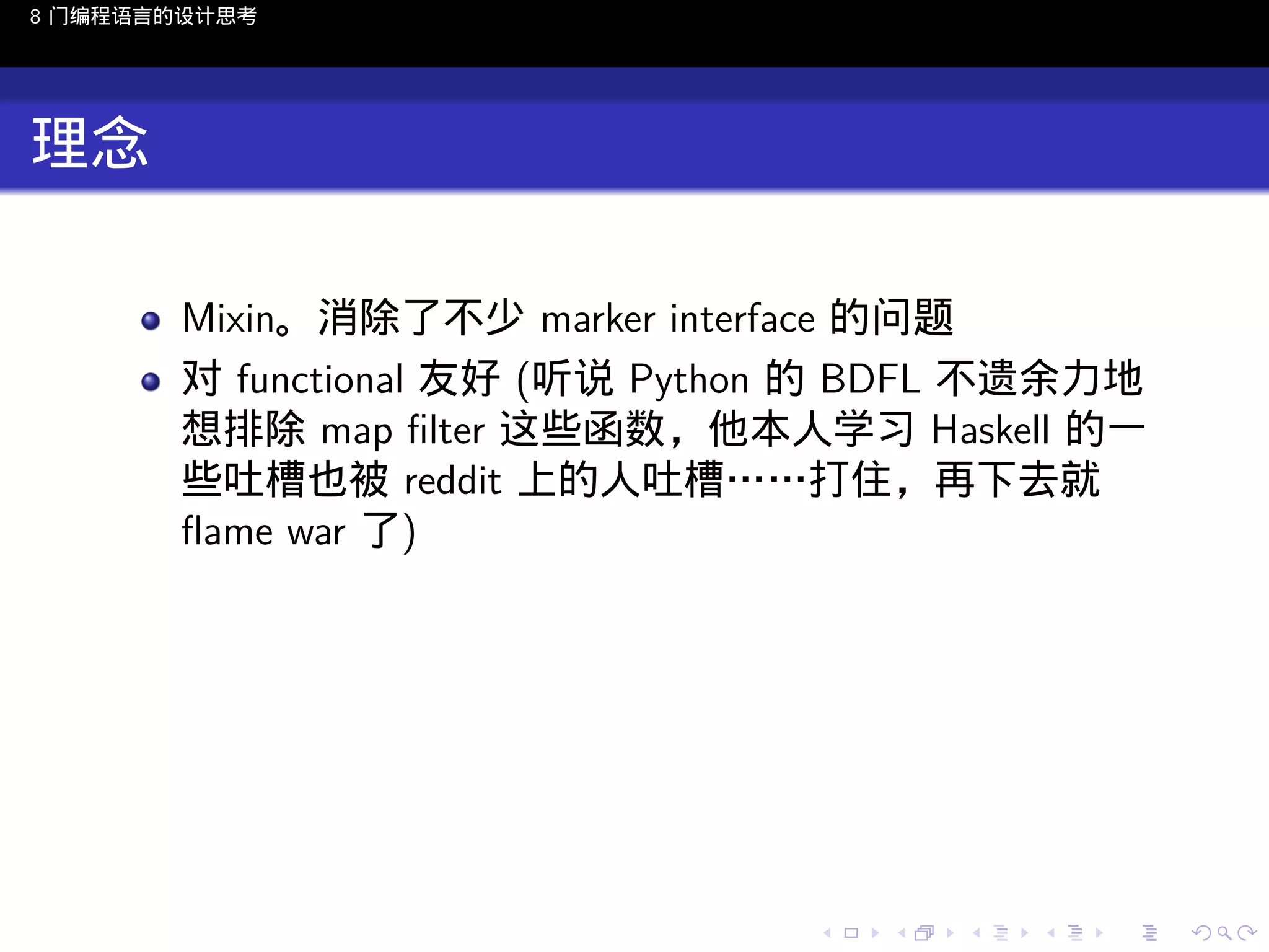 8 门编程语言的设计思考

理念
Mixin。消除了不少 marker interface 的问题
对 functional 友好 (听说 Python 的 BDFL 不遗余力地
想排除 map ﬁlter 这些函数，他本人学习 Haskell 的一
些吐槽也被 reddit 上的人吐槽……打住，再下去就
ﬂame war 了)

..

.
..

.
..

.

. . . . . . . . . . . .
.. .. .. .. .. .. .. .. .. .. .. .. ..

.
..

.
..

.
..

.
..

.

 
