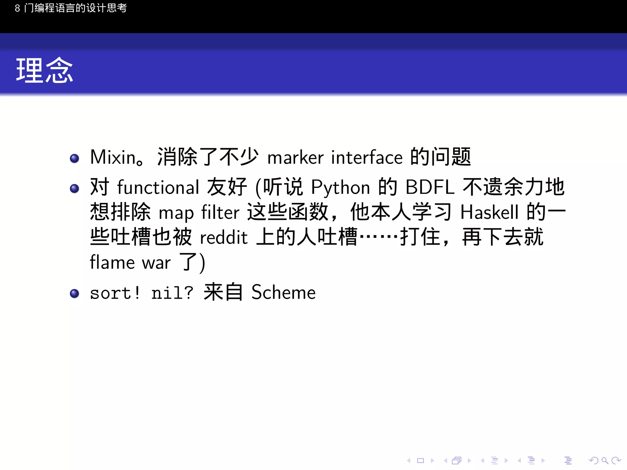 8 门编程语言的设计思考

理念
Mixin。消除了不少 marker interface 的问题
对 functional 友好 (听说 Python 的 BDFL 不遗余力地
想排除 map ﬁlter 这些函数，他本人学习 Haskell 的一
些吐槽也被 reddit 上的人吐槽……打住，再下去就
ﬂame war 了)
sort! nil? 来自 Scheme

..

.
..

.
..

.

. . . . . . . . . . . .
.. .. .. .. .. .. .. .. .. .. .. .. ..

.
..

.
..

.
..

.
..

.

 