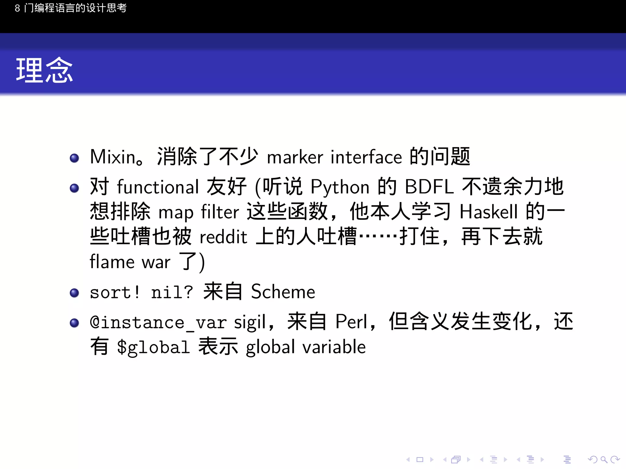 8 门编程语言的设计思考

理念
Mixin。消除了不少 marker interface 的问题
对 functional 友好 (听说 Python 的 BDFL 不遗余力地
想排除 map ﬁlter 这些函数，他本人学习 Haskell 的一
些吐槽也被 reddit 上的人吐槽……打住，再下去就
ﬂame war 了)
sort! nil? 来自 Scheme
@instance_var sigil，来自 Perl，但含义发生变化，还
有 $global 表示 global variable

..

.
..

.
..

.

. . . . . . . . . . . .
.. .. .. .. .. .. .. .. .. .. .. .. ..

.
..

.
..

.
..

.
..

.

 