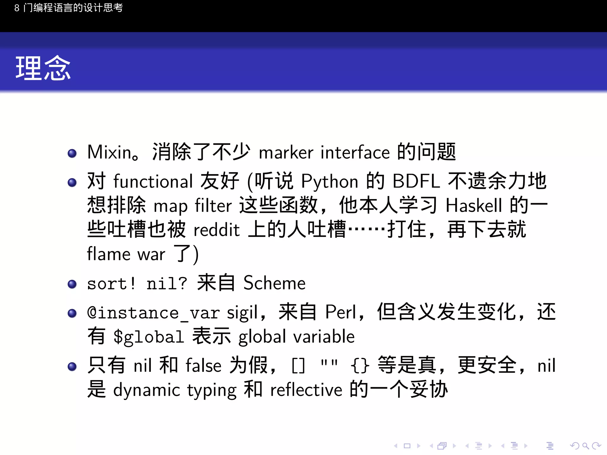 8 门编程语言的设计思考

理念
Mixin。消除了不少 marker interface 的问题
对 functional 友好 (听说 Python 的 BDFL 不遗余力地
想排除 map ﬁlter 这些函数，他本人学习 Haskell 的一
些吐槽也被 reddit 上的人吐槽……打住，再下去就
ﬂame war 了)
sort! nil? 来自 Scheme
@instance_var sigil，来自 Perl，但含义发生变化，还
有 $global 表示 global variable
只有 nil 和 false 为假，[] "" {} 等是真，更安全，nil
是 dynamic typing 和 reﬂective 的一个妥协
..

.
..

.
..

.

. . . . . . . . . . . .
.. .. .. .. .. .. .. .. .. .. .. .. ..

.
..

.
..

.
..

.
..

.

 