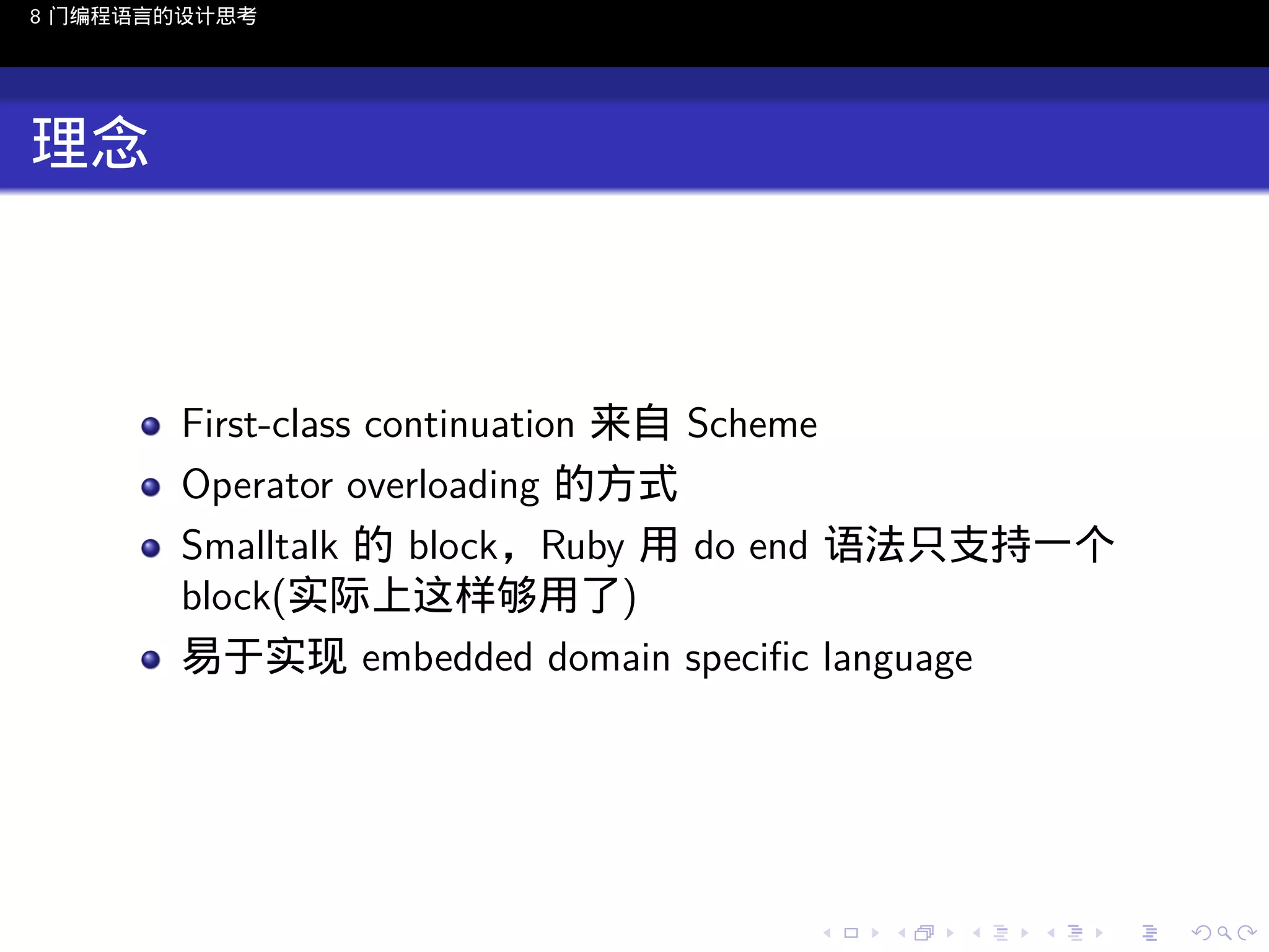 8 门编程语言的设计思考

理念

First-class continuation 来自 Scheme
Operator overloading 的方式
Smalltalk 的 block，Ruby 用 do end 语法只支持一个
block(实际上这样够用了)
易于实现 embedded domain speciﬁc language

..

.
..

.
..

.

. . . . . . . . . . . .
.. .. .. .. .. .. .. .. .. .. .. .. ..

.
..

.
..

.
..

.
..

.

 