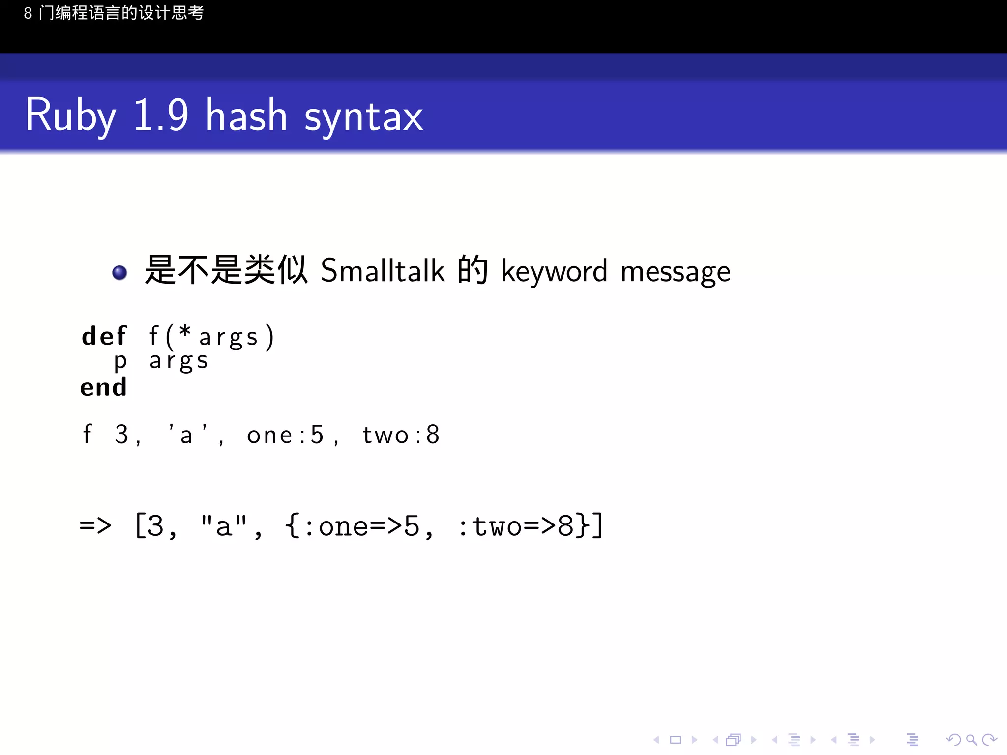 8 门编程语言的设计思考

Ruby 1.9 hash syntax
是不是类似 Smalltalk 的 keyword message
def f ( * a r g s )
p args
end
f 3 , ’ a ’ , one : 5 , two : 8

=> [3, "a", {:one=>5, :two=>8}]

..

.
..

.
..

.

. . . . . . . . . . . .
.. .. .. .. .. .. .. .. .. .. .. .. ..

.
..

.
..

.
..

.
..

.

 