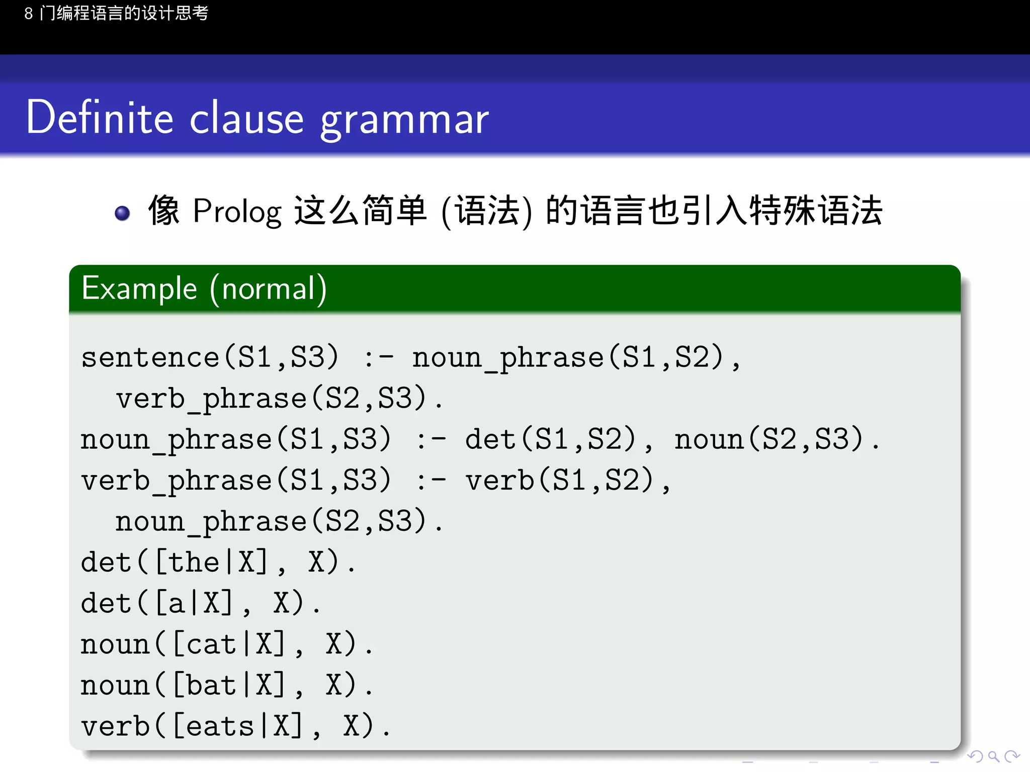 8 门编程语言的设计思考

Deﬁnite clause grammar
像 Prolog 这么简单 (语法) 的语言也引入特殊语法
.
Example (normal)
.
sentence(S1,S3) :- noun_phrase(S1,S2),
verb_phrase(S2,S3).
noun_phrase(S1,S3) :- det(S1,S2), noun(S2,S3).
verb_phrase(S1,S3) :- verb(S1,S2),
noun_phrase(S2,S3).
det([the|X], X).
det([a|X], X).
noun([cat|X], X).
noun([bat|X], X).
verb([eats|X], X).
.
..

.
..

.
..

.

. . . . . . . . . . . .
.. .. .. .. .. .. .. .. .. .. .. .. ..

.
..

.
..

.
..

.
..

.

 