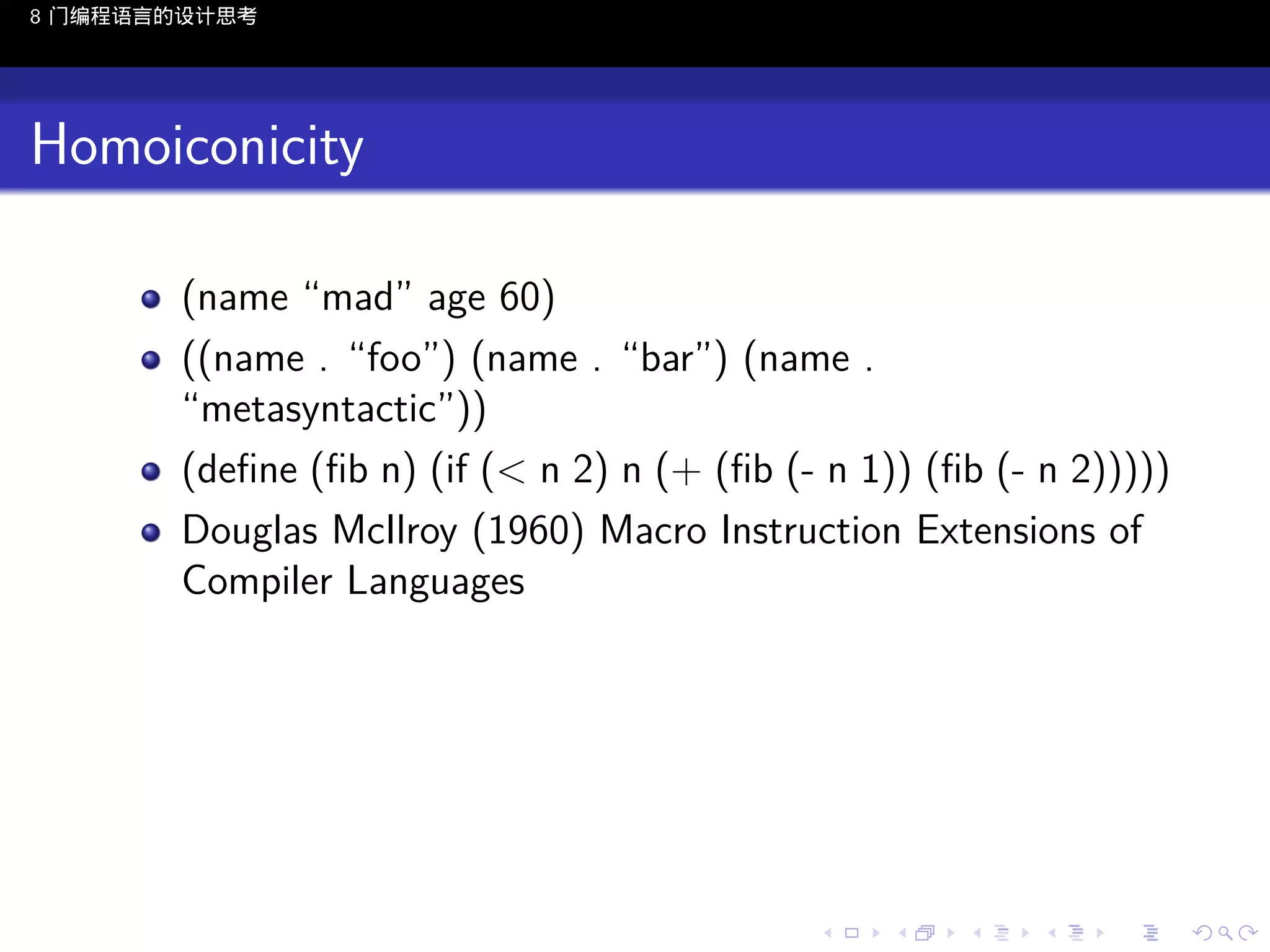 8 门编程语言的设计思考

Homoiconicity
(name “mad” age 60)
((name . “foo”) (name . “bar”) (name .
“metasyntactic”))
(deﬁne (ﬁb n) (if (< n 2) n (+ (ﬁb (- n 1)) (ﬁb (- n 2)))))
Douglas McIlroy (1960) Macro Instruction Extensions of
Compiler Languages

..

.
..

.
..

.

. . . . . . . . . . . .
.. .. .. .. .. .. .. .. .. .. .. .. ..

.
..

.
..

.
..

.
..

.

 