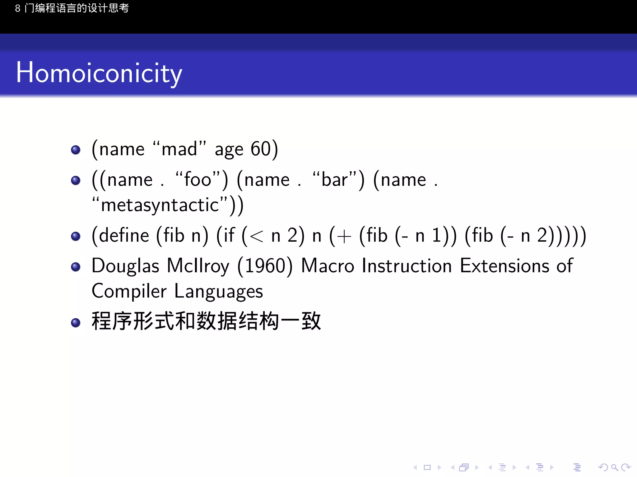 8 门编程语言的设计思考

Homoiconicity
(name “mad” age 60)
((name . “foo”) (name . “bar”) (name .
“metasyntactic”))
(deﬁne (ﬁb n) (if (< n 2) n (+ (ﬁb (- n 1)) (ﬁb (- n 2)))))
Douglas McIlroy (1960) Macro Instruction Extensions of
Compiler Languages
程序形式和数据结构一致

..

.
..

.
..

.

. . . . . . . . . . . .
.. .. .. .. .. .. .. .. .. .. .. .. ..

.
..

.
..

.
..

.
..

.

 