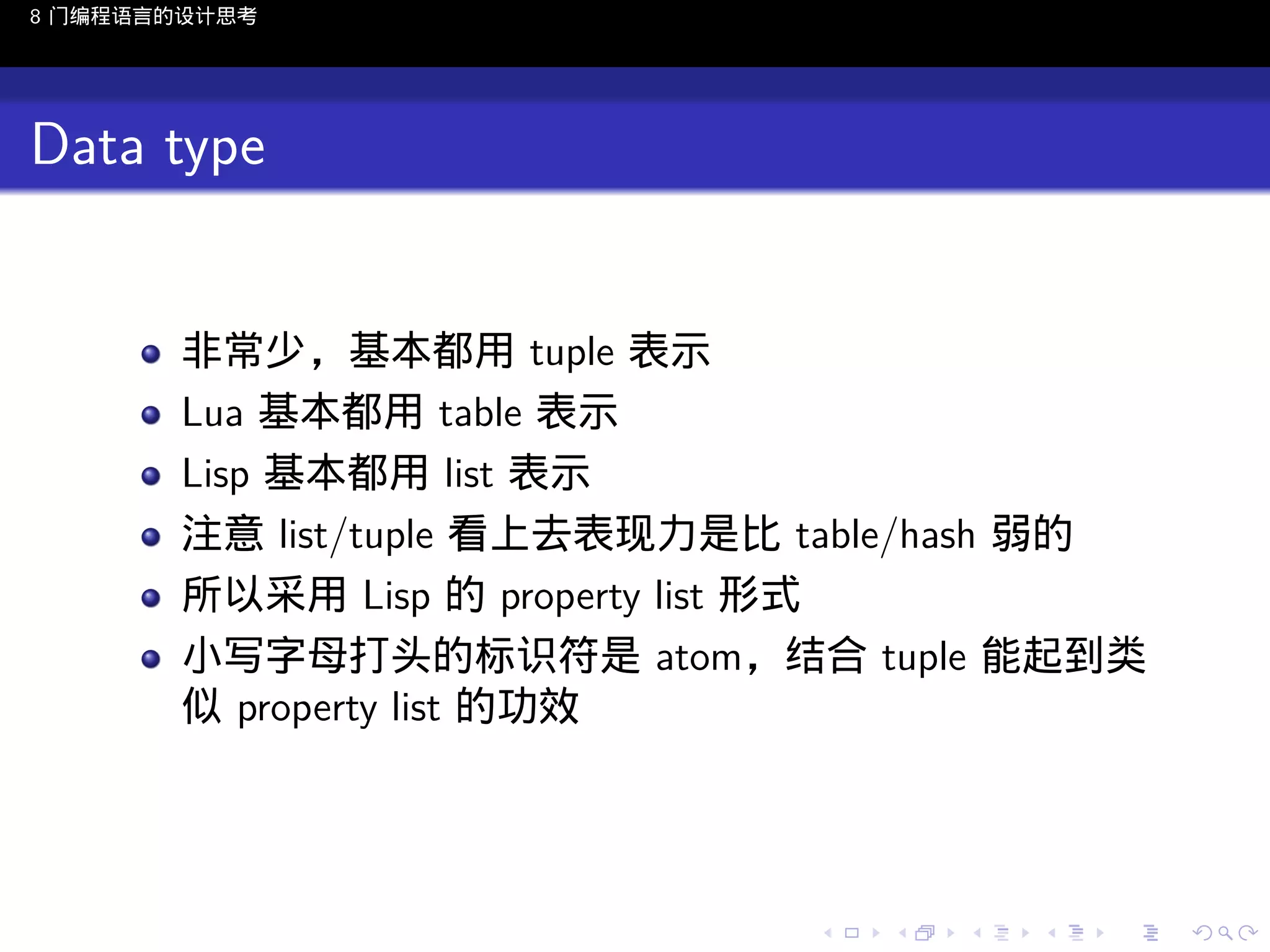 8 门编程语言的设计思考

Data type

非常少，基本都用 tuple 表示
Lua 基本都用 table 表示
Lisp 基本都用 list 表示
注意 list/tuple 看上去表现力是比 table/hash 弱的
所以采用 Lisp 的 property list 形式
小写字母打头的标识符是 atom，结合 tuple 能起到类
似 property list 的功效

..

.
..

.
..

.

. . . . . . . . . . . .
.. .. .. .. .. .. .. .. .. .. .. .. ..

.
..

.
..

.
..

.
..

.

 