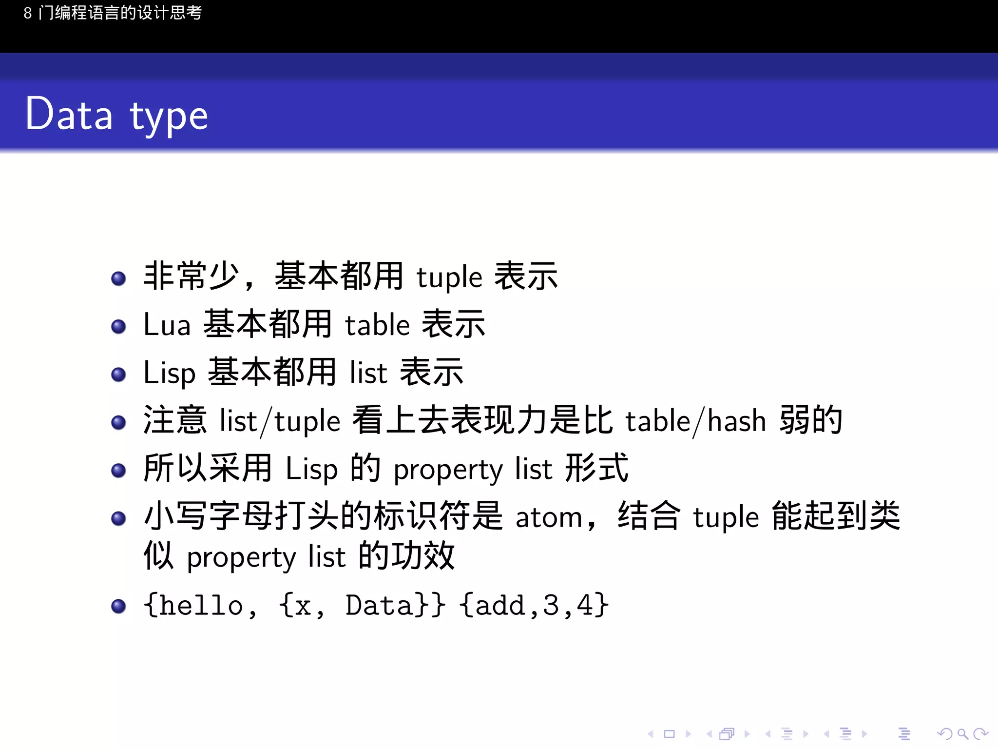 8 门编程语言的设计思考

Data type

非常少，基本都用 tuple 表示
Lua 基本都用 table 表示
Lisp 基本都用 list 表示
注意 list/tuple 看上去表现力是比 table/hash 弱的
所以采用 Lisp 的 property list 形式
小写字母打头的标识符是 atom，结合 tuple 能起到类
似 property list 的功效
{hello, {x, Data}} {add,3,4}

..

.
..

.
..

.

. . . . . . . . . . . .
.. .. .. .. .. .. .. .. .. .. .. .. ..

.
..

.
..

.
..

.
..

.

 