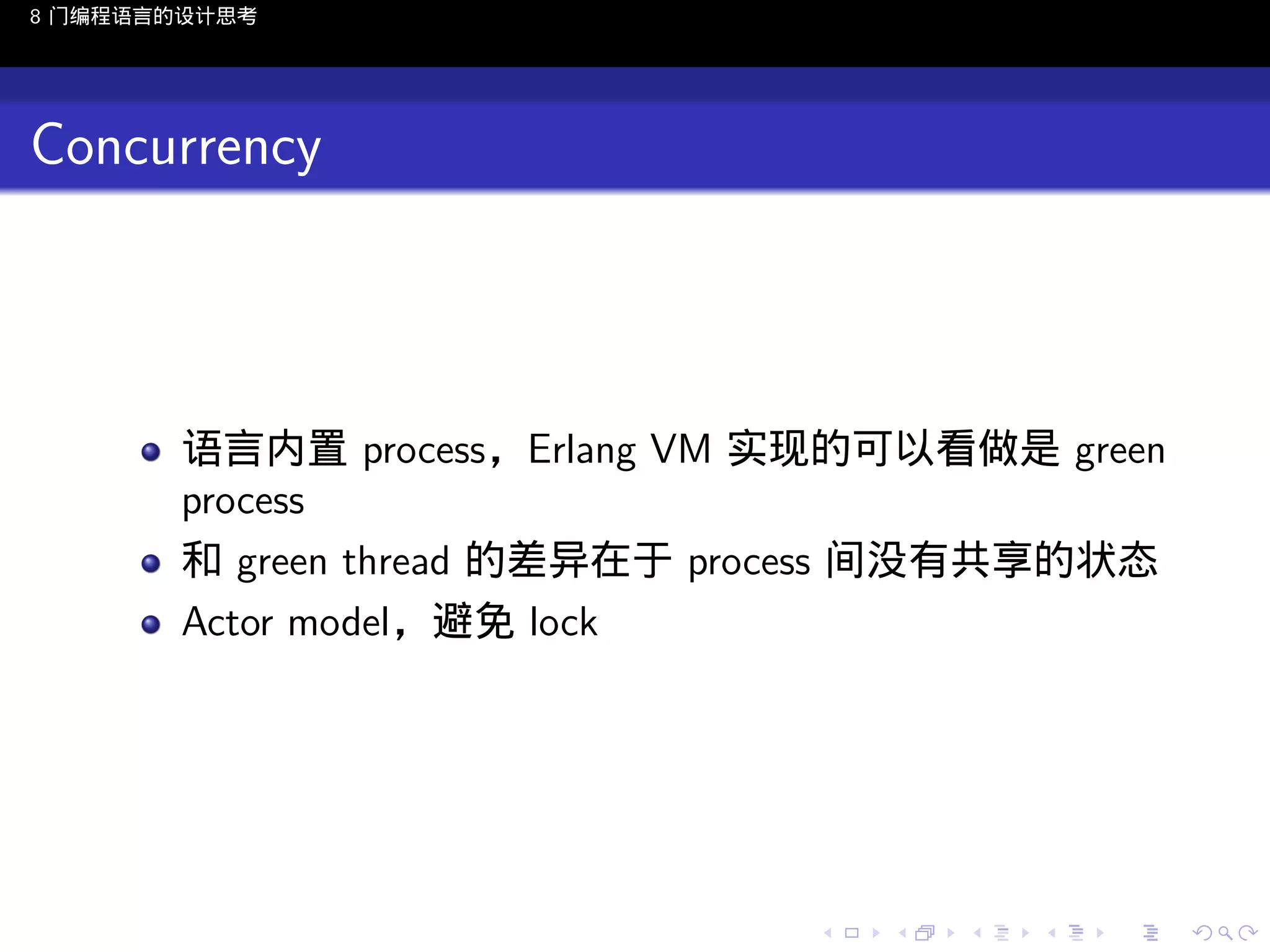 8 门编程语言的设计思考

Concurrency

语言内置 process，Erlang VM 实现的可以看做是 green
process
和 green thread 的差异在于 process 间没有共享的状态
Actor model，避免 lock

..

.
..

.
..

.

. . . . . . . . . . . .
.. .. .. .. .. .. .. .. .. .. .. .. ..

.
..

.
..

.
..

.
..

.

 
