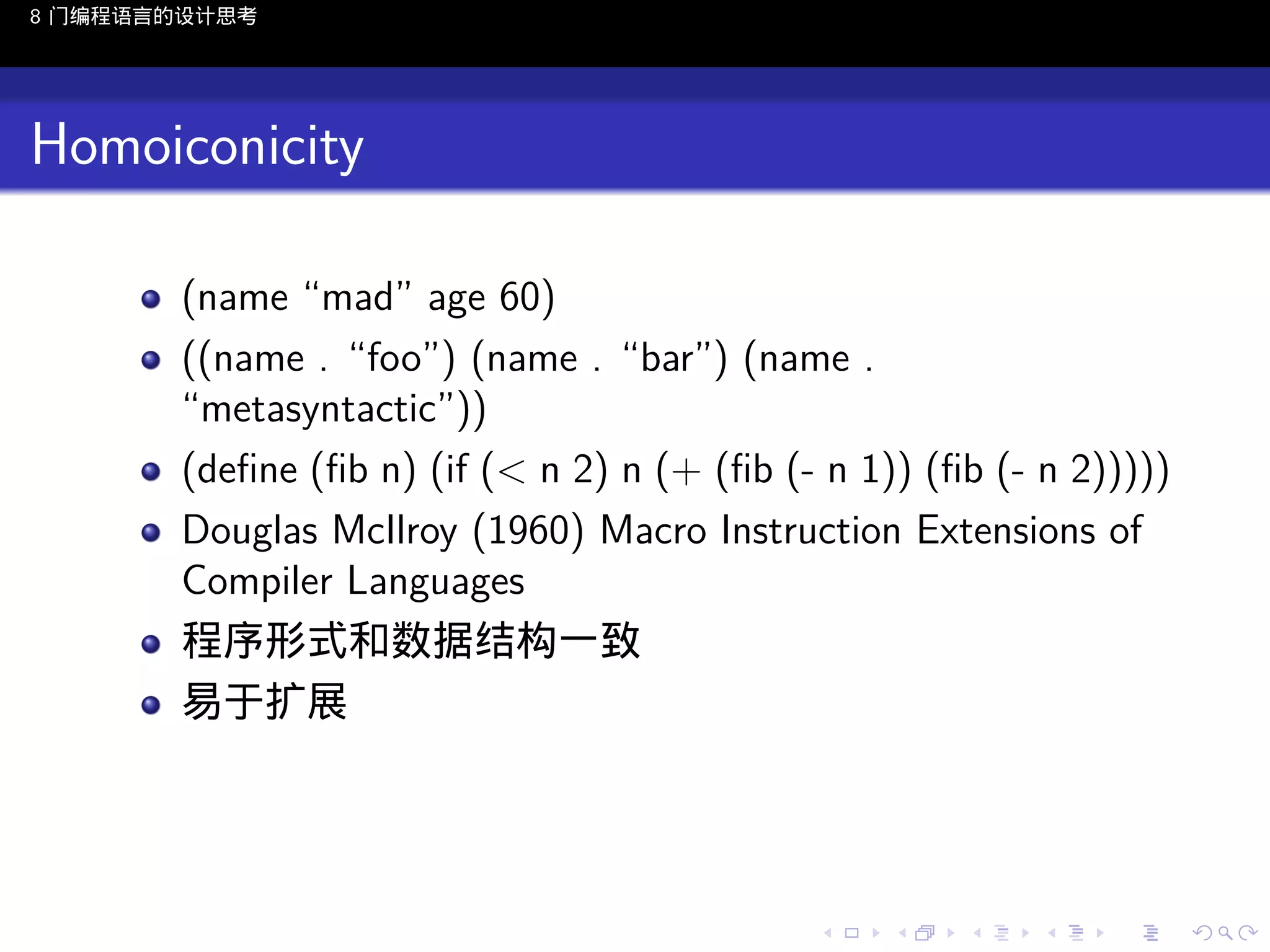 8 门编程语言的设计思考

Homoiconicity
(name “mad” age 60)
((name . “foo”) (name . “bar”) (name .
“metasyntactic”))
(deﬁne (ﬁb n) (if (< n 2) n (+ (ﬁb (- n 1)) (ﬁb (- n 2)))))
Douglas McIlroy (1960) Macro Instruction Extensions of
Compiler Languages
程序形式和数据结构一致
易于扩展

..

.
..

.
..

.

. . . . . . . . . . . .
.. .. .. .. .. .. .. .. .. .. .. .. ..

.
..

.
..

.
..

.
..

.

 