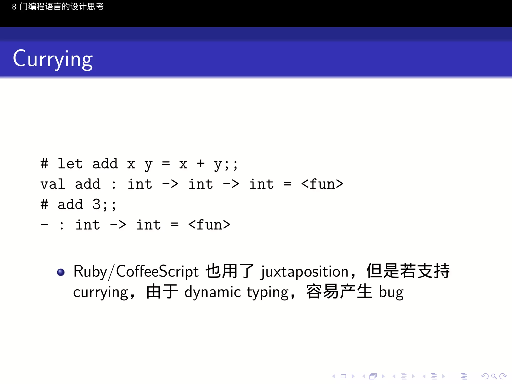 8 门编程语言的设计思考

Currying

# let add x y = x + y;;
val add : int -> int -> int = <fun>
# add 3;;
- : int -> int = <fun>
Ruby/CoﬀeeScript 也用了 juxtaposition，但是若支持
currying，由于 dynamic typing，容易产生 bug

..

.
..

.
..

.

. . . . . . . . . . . .
.. .. .. .. .. .. .. .. .. .. .. .. ..

.
..

.
..

.
..

.
..

.

 