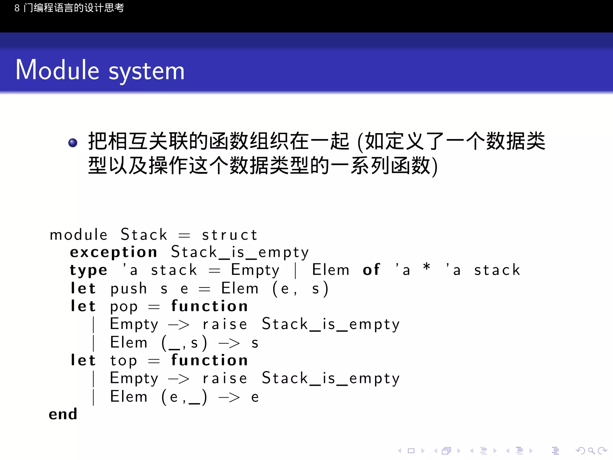 8 门编程语言的设计思考

Module system
把相互关联的函数组织在一起 (如定义了一个数据类
型以及操作这个数据类型的一系列函数)
module S t a c k = s t r u c t
exception Stack_is_empty
type ’ a s t a c k = Empty | Elem o f ’ a * ’ a s t a c k
l e t push s e = Elem ( e , s )
l e t pop = f u n c t i o n
| Empty −> r a i s e S t a c k _ i s _ e m p t y
| Elem (_ , s ) −> s
l e t top = function
| Empty −> r a i s e S t a c k _ i s _ e m p t y
| Elem ( e , _) −> e
end
..

.
..

.
..

.

. . . . . . . . . . . .
.. .. .. .. .. .. .. .. .. .. .. .. ..

.
..

.
..

.
..

.
..

.

 