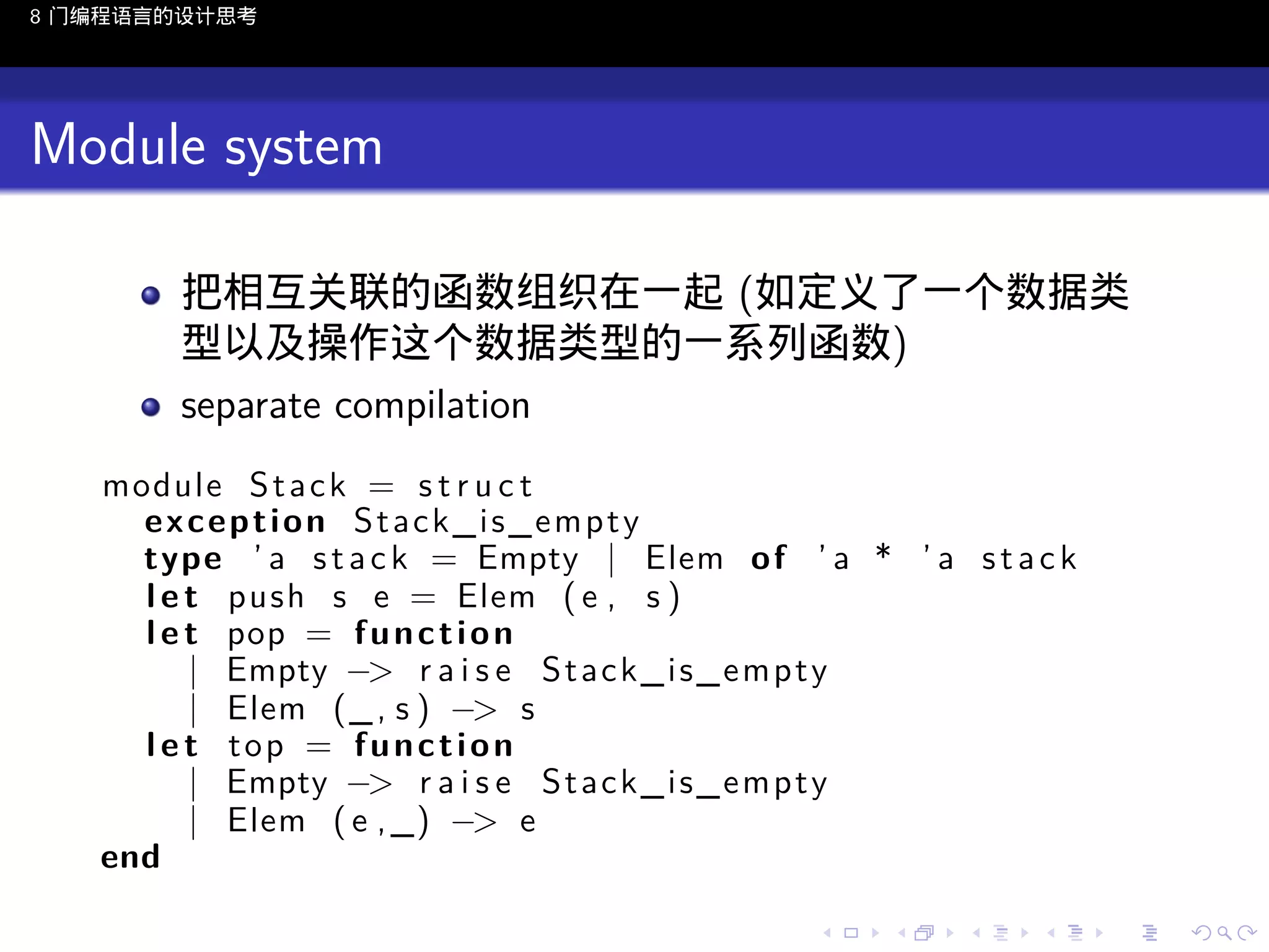 8 门编程语言的设计思考

Module system
把相互关联的函数组织在一起 (如定义了一个数据类
型以及操作这个数据类型的一系列函数)
separate compilation
module S t a c k = s t r u c t
exception Stack_is_empty
type ’ a s t a c k = Empty | Elem o f ’ a * ’ a s t a c k
l e t push s e = Elem ( e , s )
l e t pop = f u n c t i o n
| Empty −> r a i s e S t a c k _ i s _ e m p t y
| Elem (_ , s ) −> s
l e t top = function
| Empty −> r a i s e S t a c k _ i s _ e m p t y
| Elem ( e , _) −> e
end
..

.
..

.
..

.

. . . . . . . . . . . .
.. .. .. .. .. .. .. .. .. .. .. .. ..

.
..

.
..

.
..

.
..

.

 