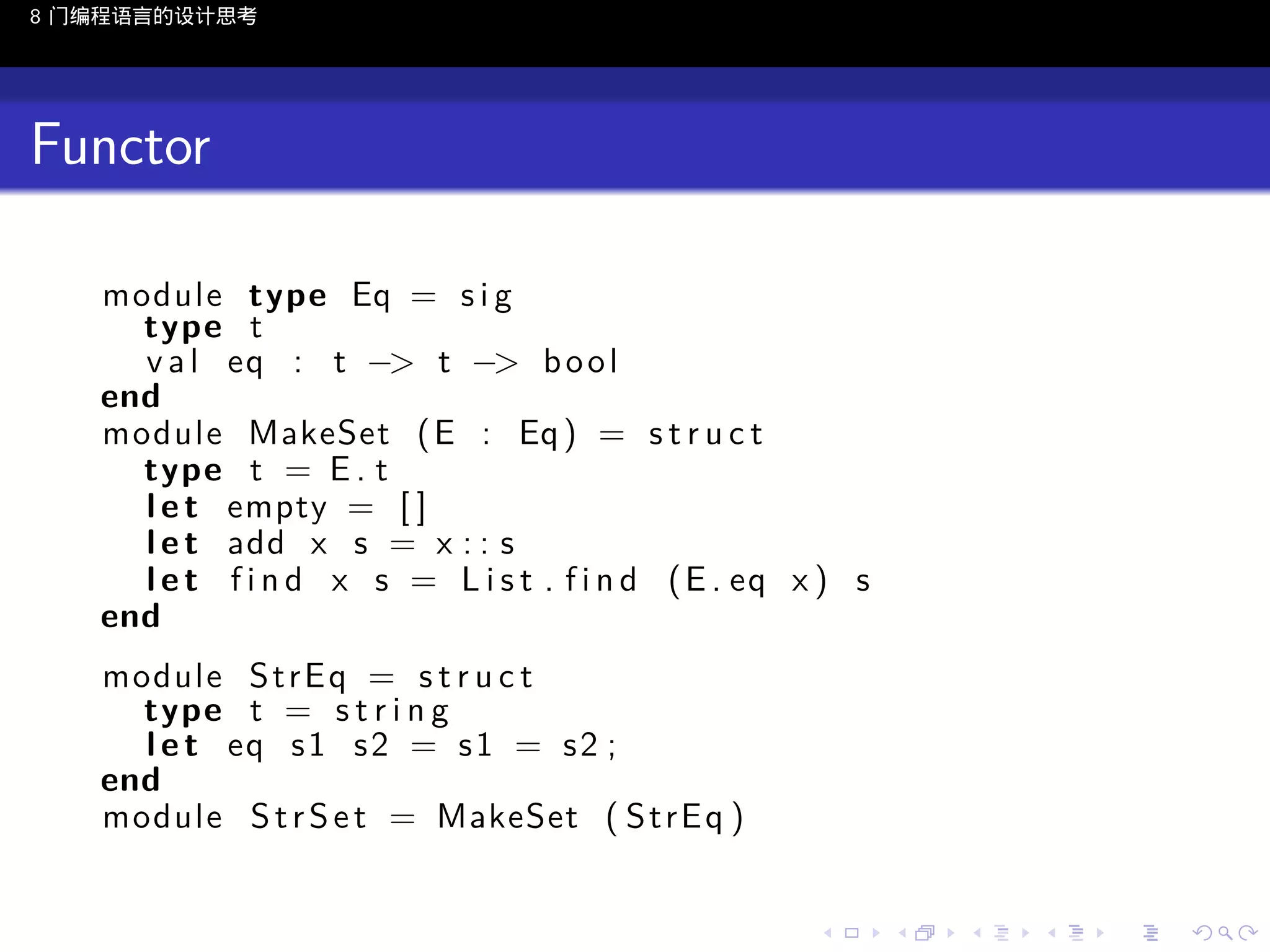 8 门编程语言的设计思考

Functor
module type Eq = s i g
type t
v a l eq : t −> t −> b o o l
end
module MakeSet ( E : Eq ) = s t r u c t
type t = E . t
l e t empty = [ ]
l e t add x s = x : : s
l e t f i n d x s = L i s t . f i n d ( E . eq x ) s
end
module S t r E q = s t r u c t
type t = s t r i n g
l e t eq s 1 s 2 = s 1 = s 2 ;
end
module S t r S e t = MakeSet ( S t r E q )

..

.
..

.
..

.

. . . . . . . . . . . .
.. .. .. .. .. .. .. .. .. .. .. .. ..

.
..

.
..

.
..

.
..

.

 