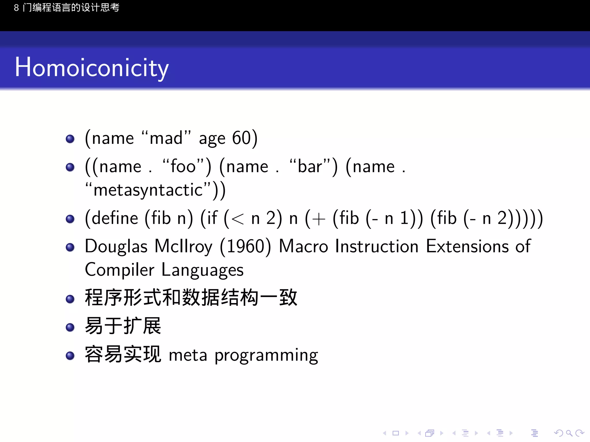 8 门编程语言的设计思考

Homoiconicity
(name “mad” age 60)
((name . “foo”) (name . “bar”) (name .
“metasyntactic”))
(deﬁne (ﬁb n) (if (< n 2) n (+ (ﬁb (- n 1)) (ﬁb (- n 2)))))
Douglas McIlroy (1960) Macro Instruction Extensions of
Compiler Languages
程序形式和数据结构一致
易于扩展
容易实现 meta programming

..

.
..

.
..

.

. . . . . . . . . . . .
.. .. .. .. .. .. .. .. .. .. .. .. ..

.
..

.
..

.
..

.
..

.

 
