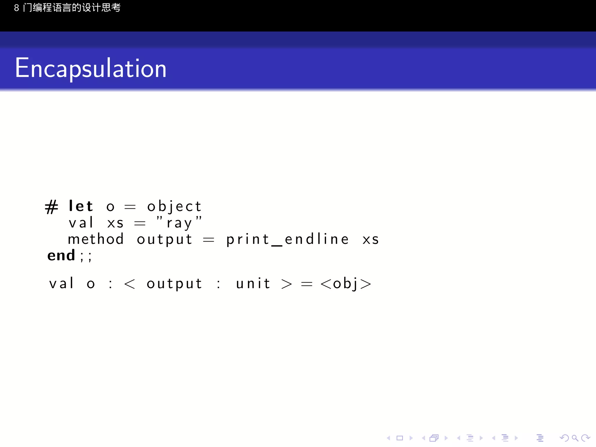 8 门编程语言的设计思考

Encapsulation

# let o = object
v a l xs = ” ray ”
method o u t p u t = p r i n t _ e n d l i n e x s
end ; ;
v a l o : < o u t p u t : u n i t > = <o b j >

..

.
..

.
..

.

. . . . . . . . . . . .
.. .. .. .. .. .. .. .. .. .. .. .. ..

.
..

.
..

.
..

.
..

.

 