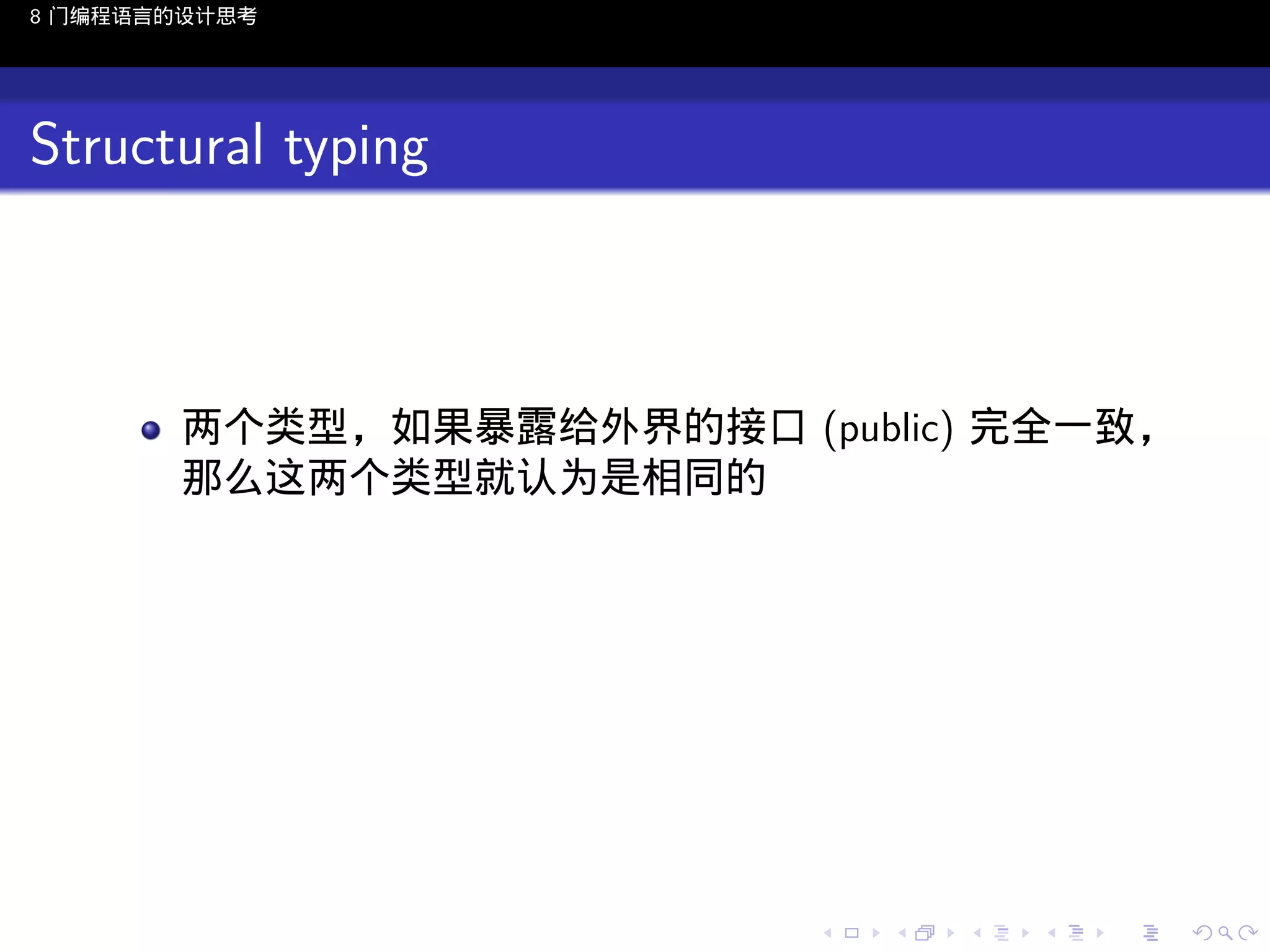 8 门编程语言的设计思考

Structural typing

两个类型，如果暴露给外界的接口 (public) 完全一致，
那么这两个类型就认为是相同的

..

.
..

.
..

.

. . . . . . . . . . . .
.. .. .. .. .. .. .. .. .. .. .. .. ..

.
..

.
..

.
..

.
..

.

 