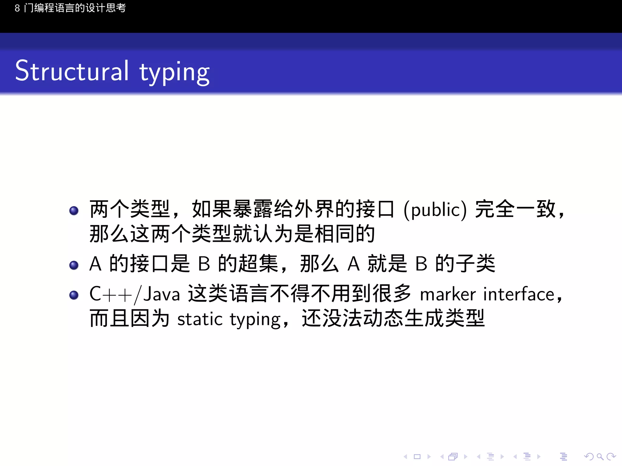 8 门编程语言的设计思考

Structural typing

两个类型，如果暴露给外界的接口 (public) 完全一致，
那么这两个类型就认为是相同的
A 的接口是 B 的超集，那么 A 就是 B 的子类
C++/Java 这类语言不得不用到很多 marker interface，
而且因为 static typing，还没法动态生成类型

..

.
..

.
..

.

. . . . . . . . . . . .
.. .. .. .. .. .. .. .. .. .. .. .. ..

.
..

.
..

.
..

.
..

.

 