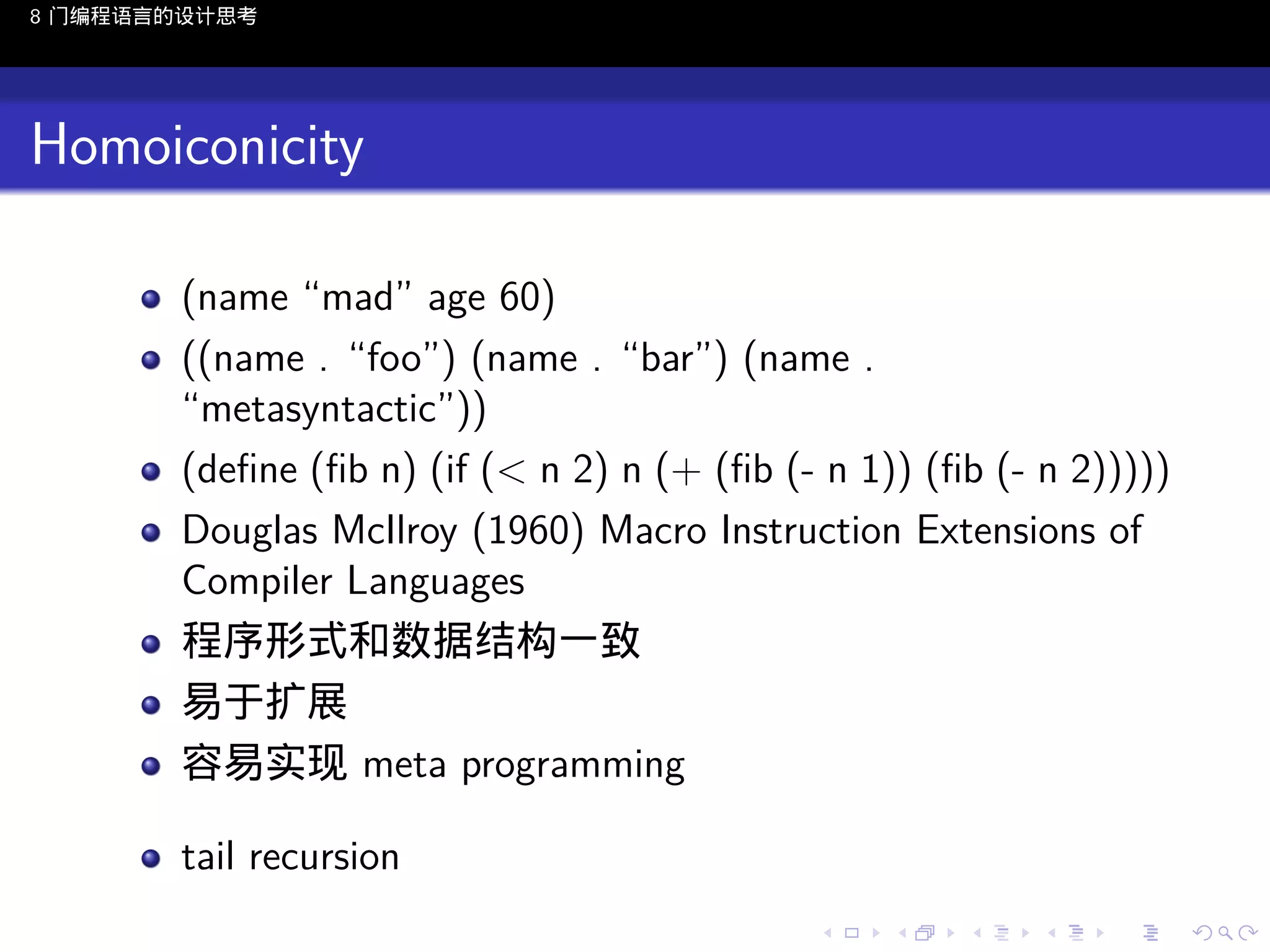 8 门编程语言的设计思考

Homoiconicity
(name “mad” age 60)
((name . “foo”) (name . “bar”) (name .
“metasyntactic”))
(deﬁne (ﬁb n) (if (< n 2) n (+ (ﬁb (- n 1)) (ﬁb (- n 2)))))
Douglas McIlroy (1960) Macro Instruction Extensions of
Compiler Languages
程序形式和数据结构一致
易于扩展
容易实现 meta programming
tail recursion
..

.
..

.
..

.

. . . . . . . . . . . .
.. .. .. .. .. .. .. .. .. .. .. .. ..

.
..

.
..

.
..

.
..

.

 