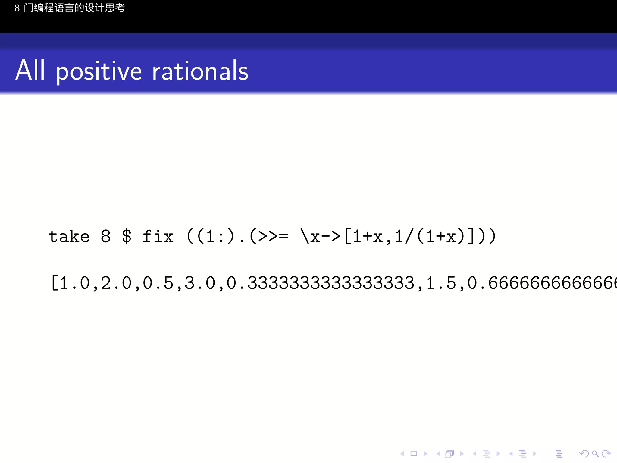 8 门编程语言的设计思考

All positive rationals

take 8 $ fix ((1:).(>>= x->[1+x,1/(1+x)]))

[1.0,2.0,0.5,3.0,0.3333333333333333,1.5,0.6666666666666

..

.
..

.
..

.

. . . . . . . . . . . .
.. .. .. .. .. .. .. .. .. .. .. .. ..

.
..

.
..

.
..

.
..

.

 