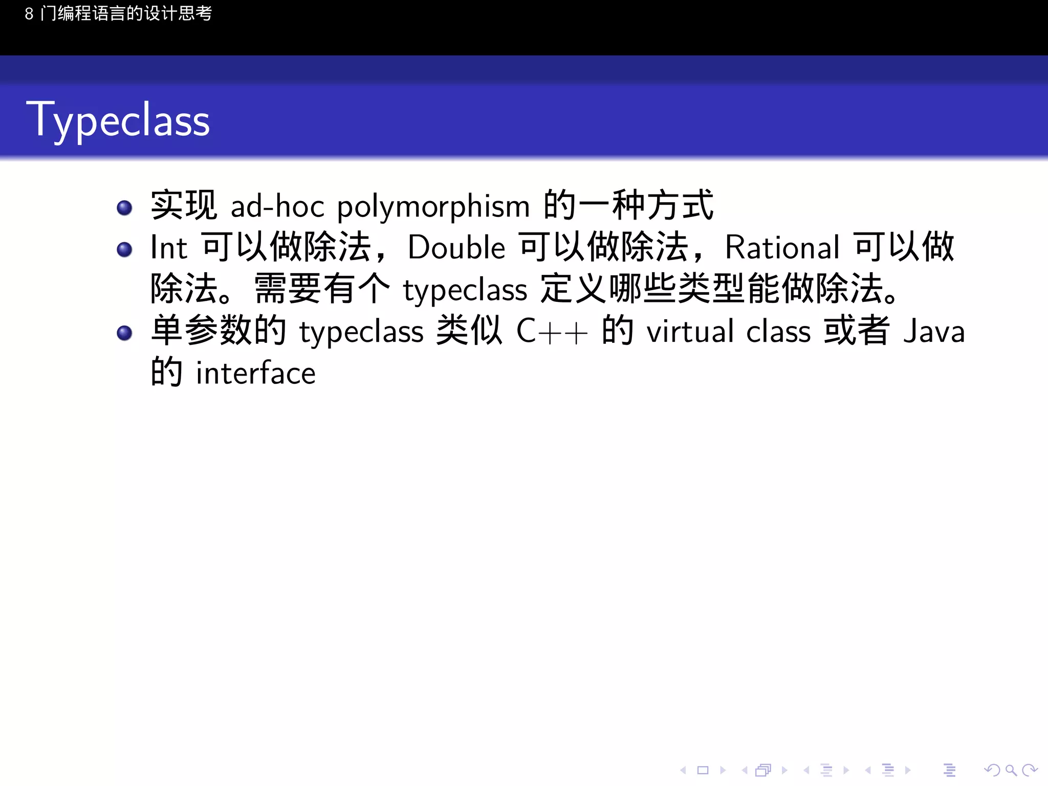 8 门编程语言的设计思考

Typeclass
实现 ad-hoc polymorphism 的一种方式
Int 可以做除法，Double 可以做除法，Rational 可以做
除法。需要有个 typeclass 定义哪些类型能做除法。
单参数的 typeclass 类似 C++ 的 virtual class 或者 Java
的 interface

..

.
..

.
..

.

. . . . . . . . . . . .
.. .. .. .. .. .. .. .. .. .. .. .. ..

.
..

.
..

.
..

.
..

.

 