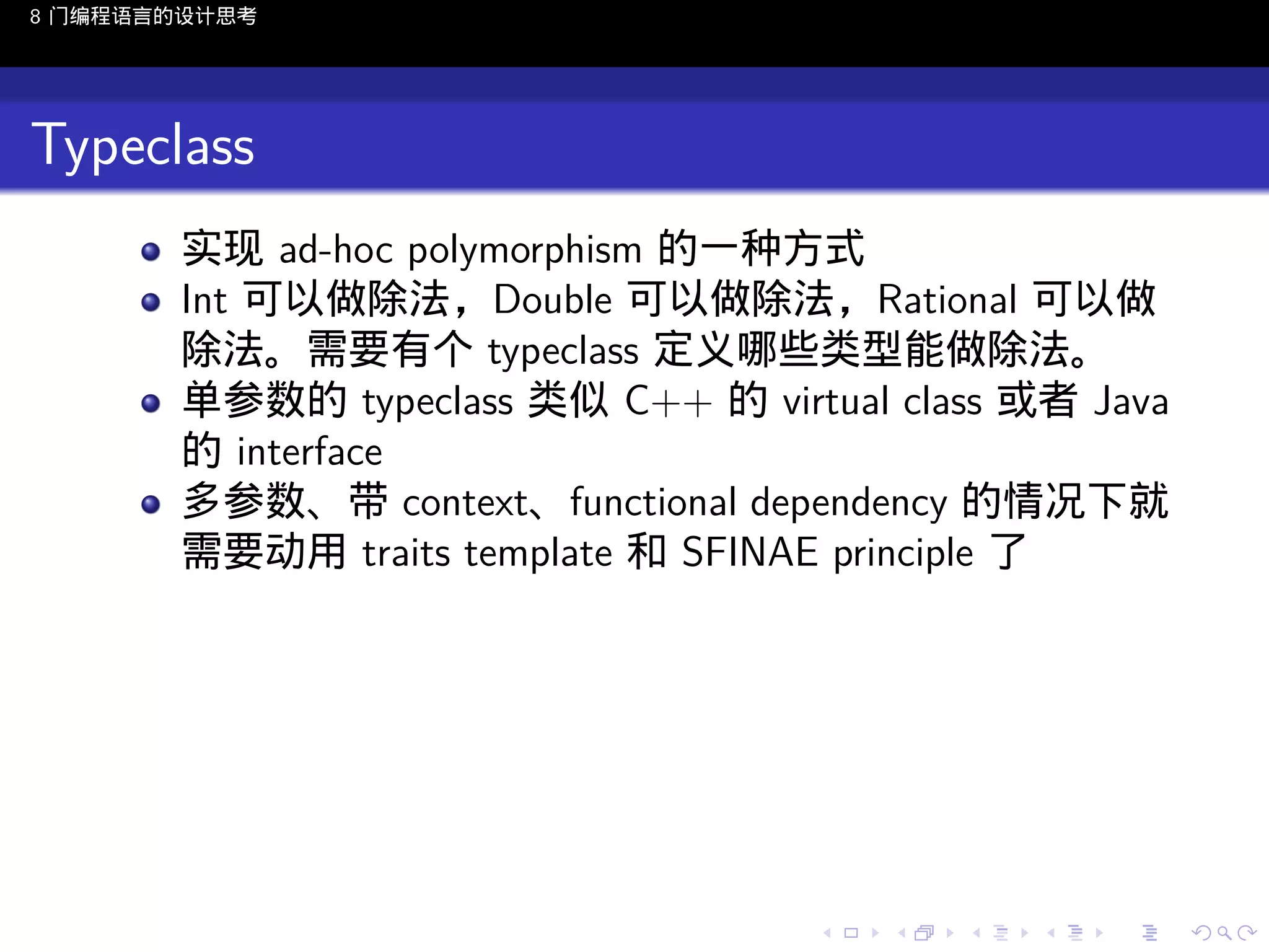 8 门编程语言的设计思考

Typeclass
实现 ad-hoc polymorphism 的一种方式
Int 可以做除法，Double 可以做除法，Rational 可以做
除法。需要有个 typeclass 定义哪些类型能做除法。
单参数的 typeclass 类似 C++ 的 virtual class 或者 Java
的 interface
多参数、带 context、functional dependency 的情况下就
需要动用 traits template 和 SFINAE principle 了

..

.
..

.
..

.

. . . . . . . . . . . .
.. .. .. .. .. .. .. .. .. .. .. .. ..

.
..

.
..

.
..

.
..

.

 