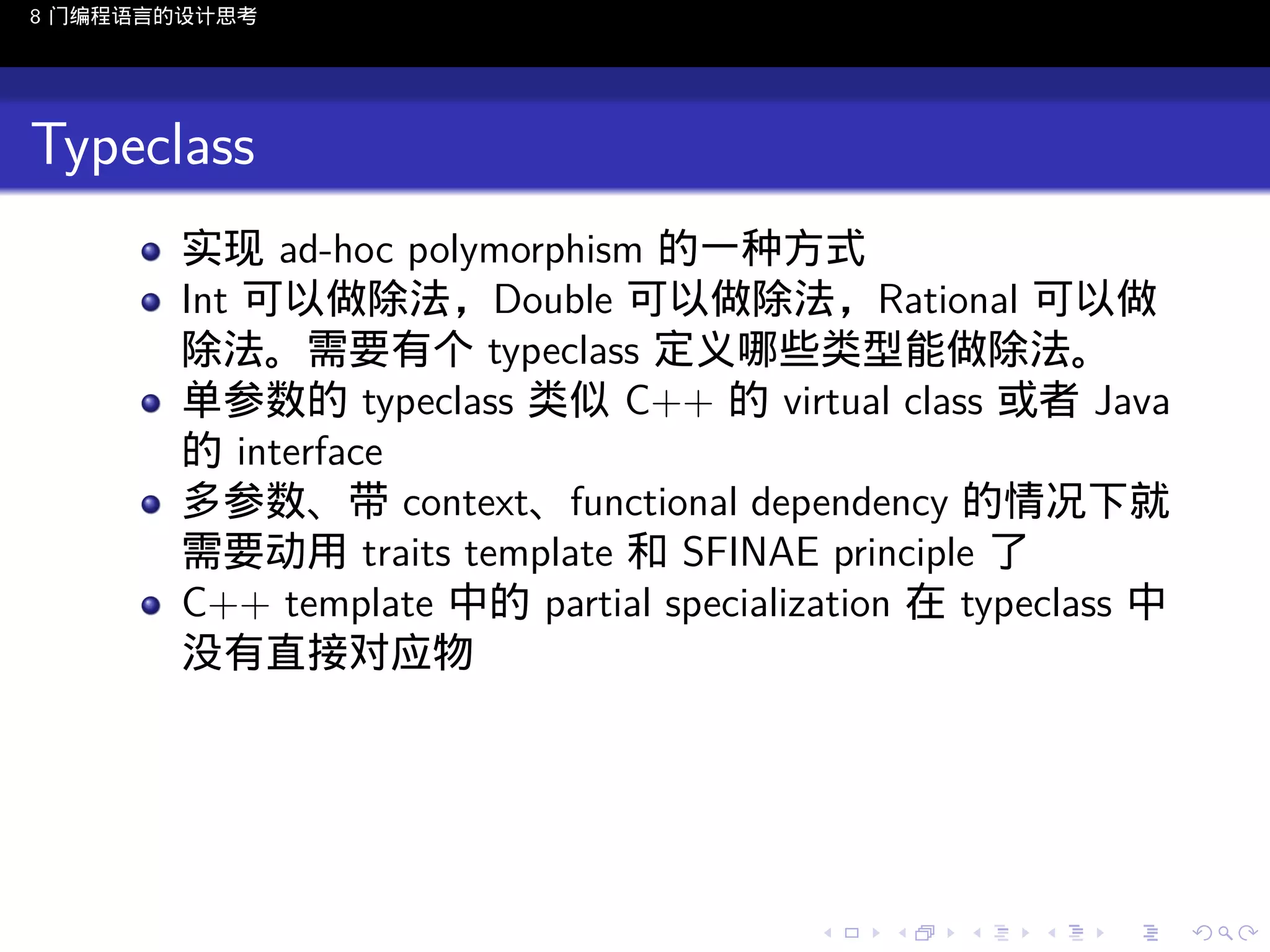 8 门编程语言的设计思考

Typeclass
实现 ad-hoc polymorphism 的一种方式
Int 可以做除法，Double 可以做除法，Rational 可以做
除法。需要有个 typeclass 定义哪些类型能做除法。
单参数的 typeclass 类似 C++ 的 virtual class 或者 Java
的 interface
多参数、带 context、functional dependency 的情况下就
需要动用 traits template 和 SFINAE principle 了
C++ template 中的 partial specialization 在 typeclass 中
没有直接对应物

..

.
..

.
..

.

. . . . . . . . . . . .
.. .. .. .. .. .. .. .. .. .. .. .. ..

.
..

.
..

.
..

.
..

.

 