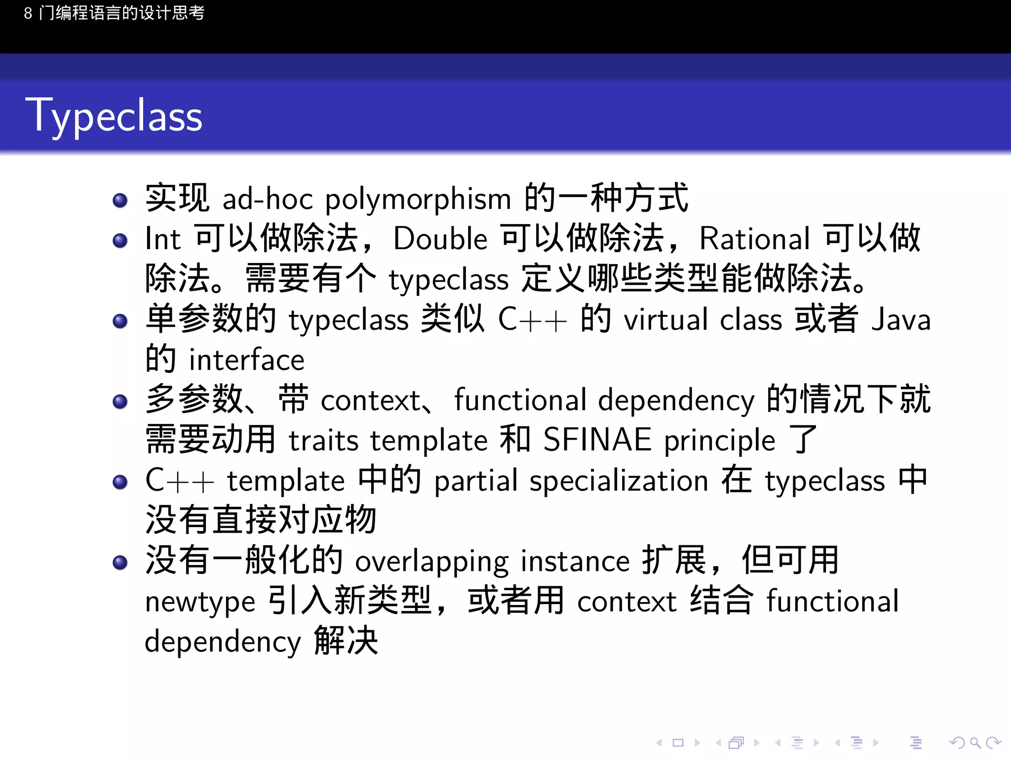 8 门编程语言的设计思考

Typeclass
实现 ad-hoc polymorphism 的一种方式
Int 可以做除法，Double 可以做除法，Rational 可以做
除法。需要有个 typeclass 定义哪些类型能做除法。
单参数的 typeclass 类似 C++ 的 virtual class 或者 Java
的 interface
多参数、带 context、functional dependency 的情况下就
需要动用 traits template 和 SFINAE principle 了
C++ template 中的 partial specialization 在 typeclass 中
没有直接对应物
没有一般化的 overlapping instance 扩展，但可用
newtype 引入新类型，或者用 context 结合 functional
dependency 解决
..

.
..

.
..

.

. . . . . . . . . . . .
.. .. .. .. .. .. .. .. .. .. .. .. ..

.
..

.
..

.
..

.
..

.

 