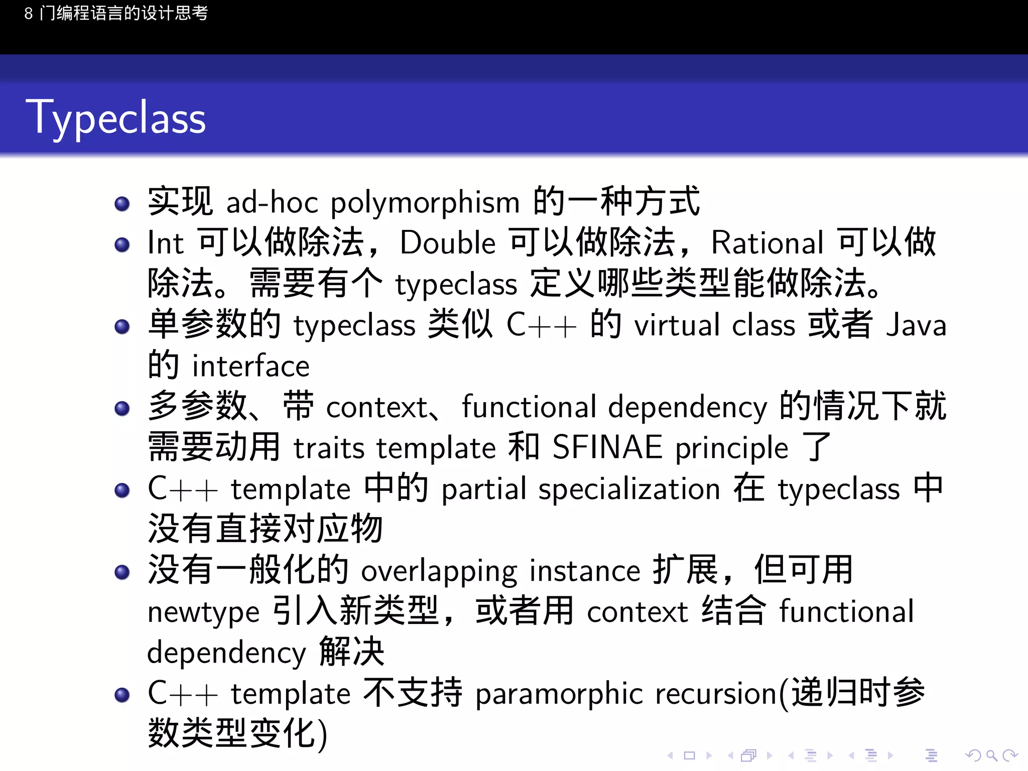 8 门编程语言的设计思考

Typeclass
实现 ad-hoc polymorphism 的一种方式
Int 可以做除法，Double 可以做除法，Rational 可以做
除法。需要有个 typeclass 定义哪些类型能做除法。
单参数的 typeclass 类似 C++ 的 virtual class 或者 Java
的 interface
多参数、带 context、functional dependency 的情况下就
需要动用 traits template 和 SFINAE principle 了
C++ template 中的 partial specialization 在 typeclass 中
没有直接对应物
没有一般化的 overlapping instance 扩展，但可用
newtype 引入新类型，或者用 context 结合 functional
dependency 解决
C++ template 不支持 paramorphic recursion(递归时参
数类型变化)
..

.
..

.
..

.

. . . . . . . . . . . .
.. .. .. .. .. .. .. .. .. .. .. .. ..

.
..

.
..

.
..

.
..

.

 