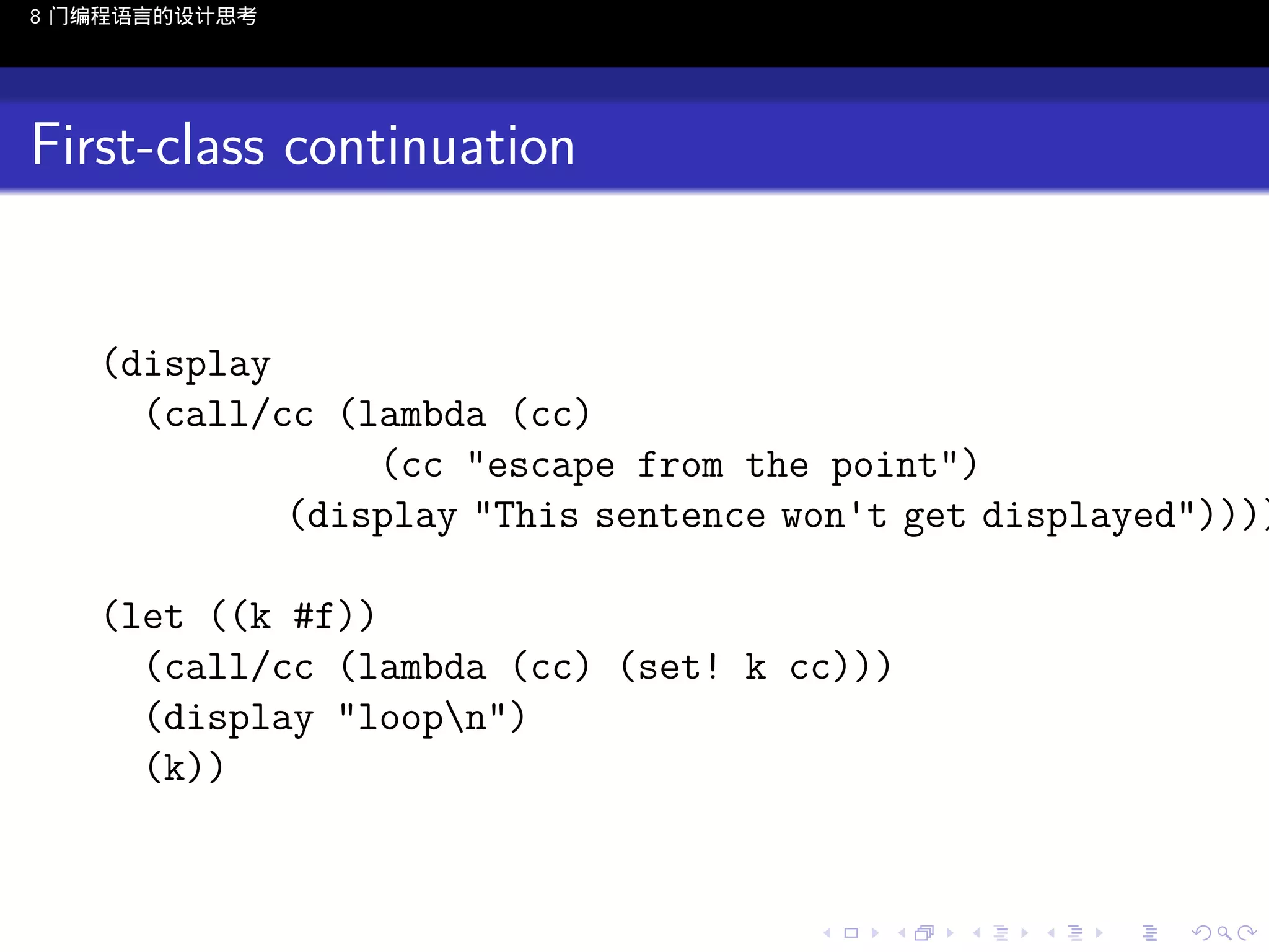 8 门编程语言的设计思考

First-class continuation

(display
(call/cc (lambda (cc)
(cc "escape from the point")
(display "This sentence won't get displayed"))))
(let ((k #f))
(call/cc (lambda (cc) (set! k cc)))
(display "loopn")
(k))

..

.
..

.
..

.

. . . . . . . . . . . .
.. .. .. .. .. .. .. .. .. .. .. .. ..

.
..

.
..

.
..

.
..

.

 