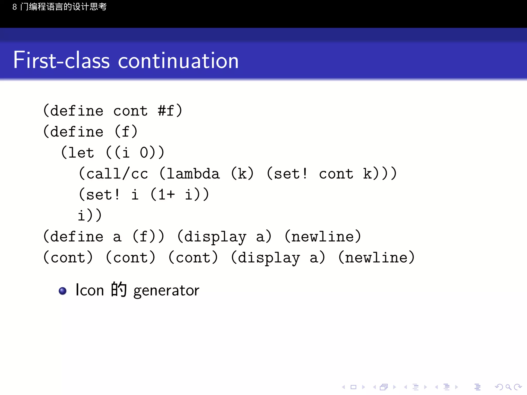 8 门编程语言的设计思考

First-class continuation
(define cont #f)
(define (f)
(let ((i 0))
(call/cc (lambda (k) (set! cont k)))
(set! i (1+ i))
i))
(define a (f)) (display a) (newline)
(cont) (cont) (cont) (display a) (newline)
Icon 的 generator

..

.
..

.
..

.

. . . . . . . . . . . .
.. .. .. .. .. .. .. .. .. .. .. .. ..

.
..

.
..

.
..

.
..

.

 