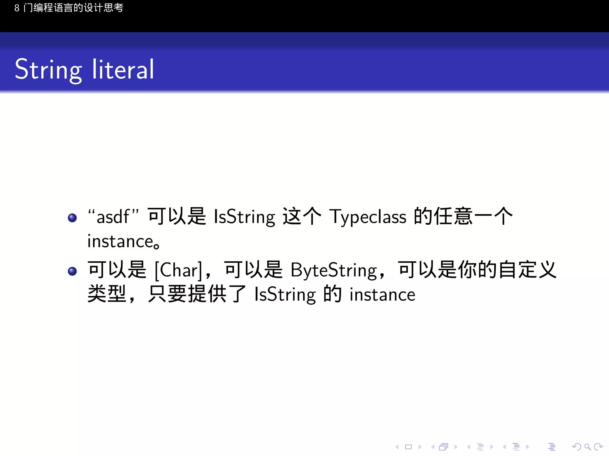 8 门编程语言的设计思考

String literal

“asdf” 可以是 IsString 这个 Typeclass 的任意一个
instance。
可以是 [Char]，可以是 ByteString，可以是你的自定义
类型，只要提供了 IsString 的 instance

..

.
..

.
..

.

. . . . . . . . . . . .
.. .. .. .. .. .. .. .. .. .. .. .. ..

.
..

.
..

.
..

.
..

.

 