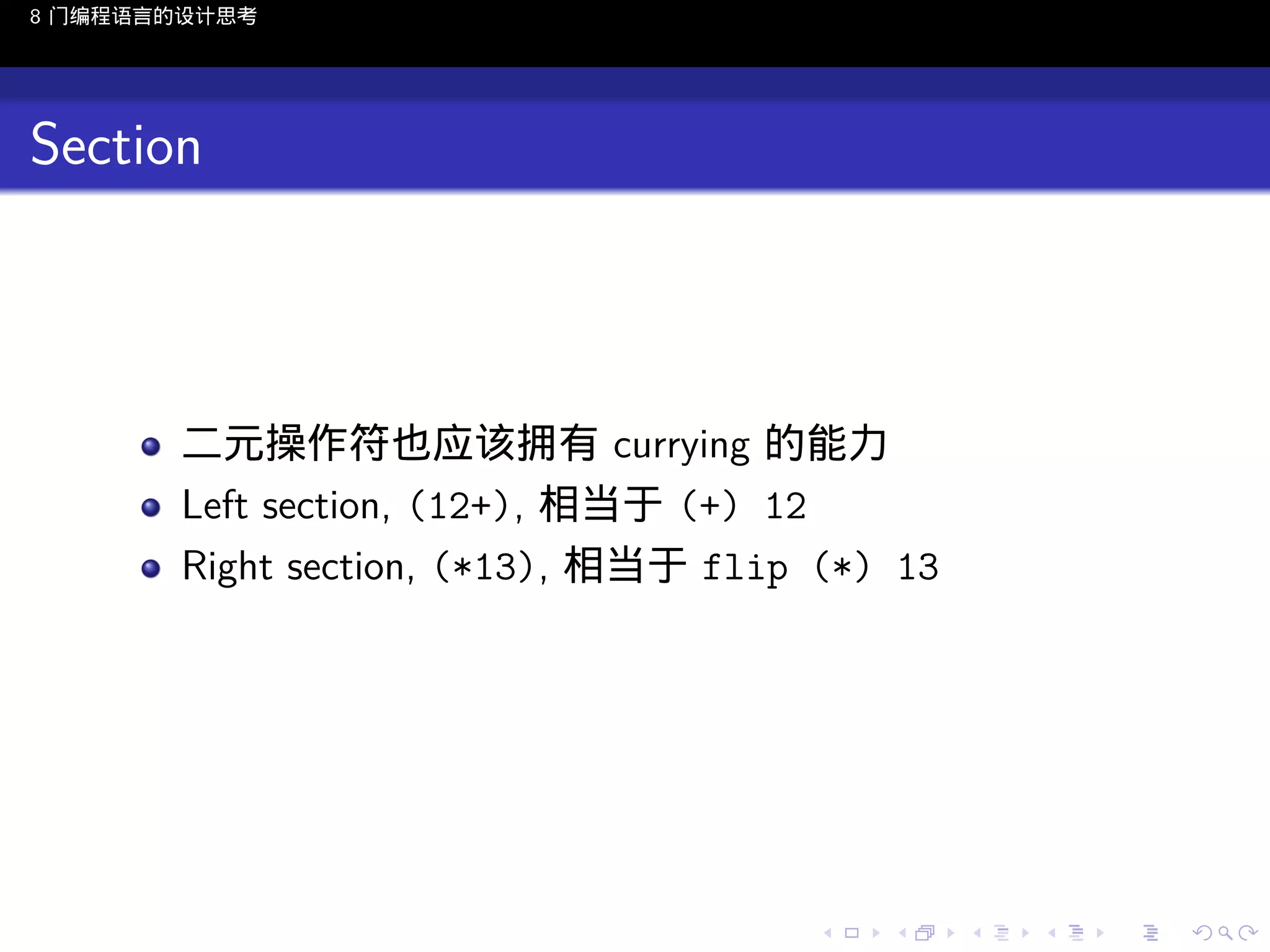 8 门编程语言的设计思考

Section

二元操作符也应该拥有 currying 的能力
Left section, (12+), 相当于 (+) 12
Right section, (*13), 相当于 flip (*) 13

..

.
..

.
..

.

. . . . . . . . . . . .
.. .. .. .. .. .. .. .. .. .. .. .. ..

.
..

.
..

.
..

.
..

.

 