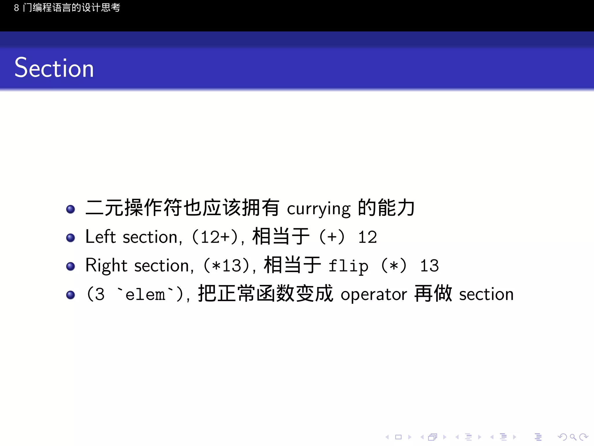 8 门编程语言的设计思考

Section

二元操作符也应该拥有 currying 的能力
Left section, (12+), 相当于 (+) 12
Right section, (*13), 相当于 flip (*) 13
(3 `elem`), 把正常函数变成 operator 再做 section

..

.
..

.
..

.

. . . . . . . . . . . .
.. .. .. .. .. .. .. .. .. .. .. .. ..

.
..

.
..

.
..

.
..

.

 