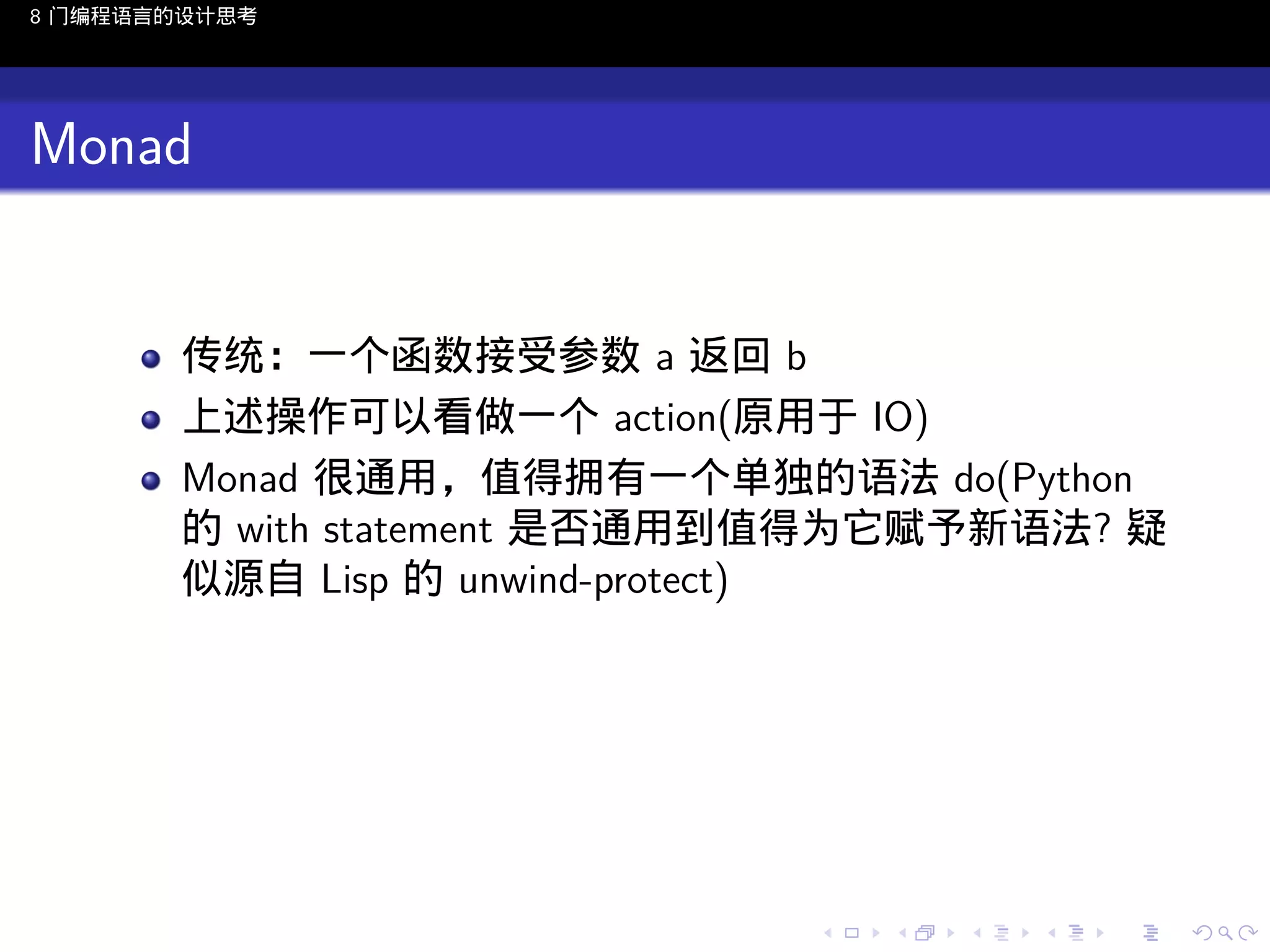 8 门编程语言的设计思考

Monad

传统：一个函数接受参数 a 返回 b
上述操作可以看做一个 action(原用于 IO)
Monad 很通用，值得拥有一个单独的语法 do(Python
的 with statement 是否通用到值得为它赋予新语法? 疑
似源自 Lisp 的 unwind-protect)

..

.
..

.
..

.

. . . . . . . . . . . .
.. .. .. .. .. .. .. .. .. .. .. .. ..

.
..

.
..

.
..

.
..

.

 