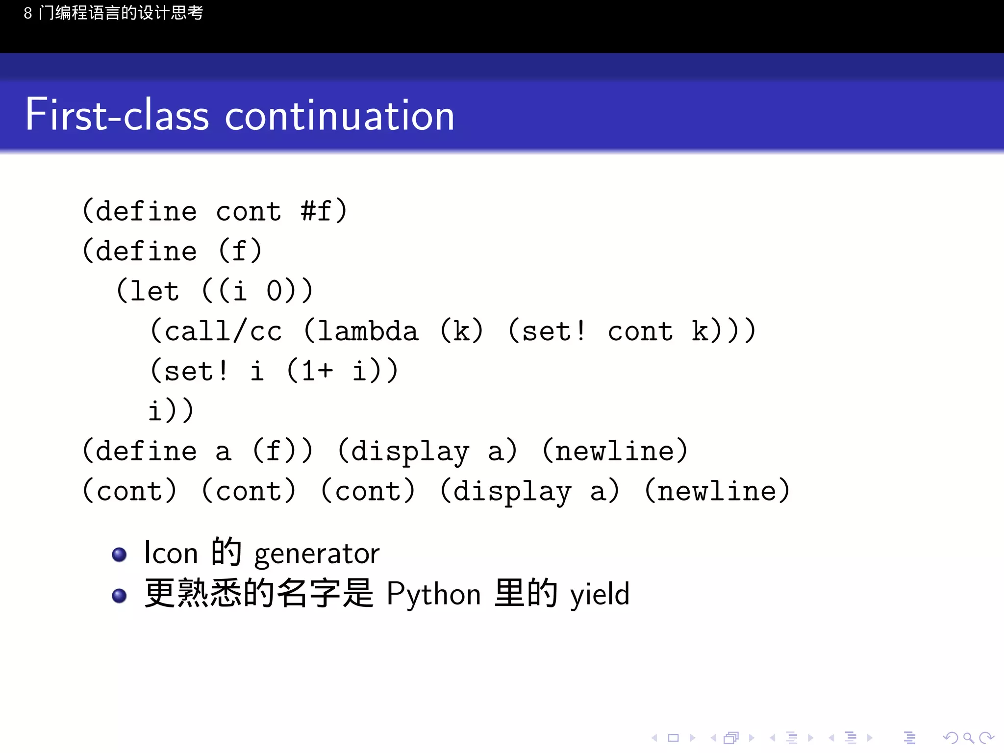 8 门编程语言的设计思考

First-class continuation
(define cont #f)
(define (f)
(let ((i 0))
(call/cc (lambda (k) (set! cont k)))
(set! i (1+ i))
i))
(define a (f)) (display a) (newline)
(cont) (cont) (cont) (display a) (newline)
Icon 的 generator
更熟悉的名字是 Python 里的 yield

..

.
..

.
..

.

. . . . . . . . . . . .
.. .. .. .. .. .. .. .. .. .. .. .. ..

.
..

.
..

.
..

.
..

.

 